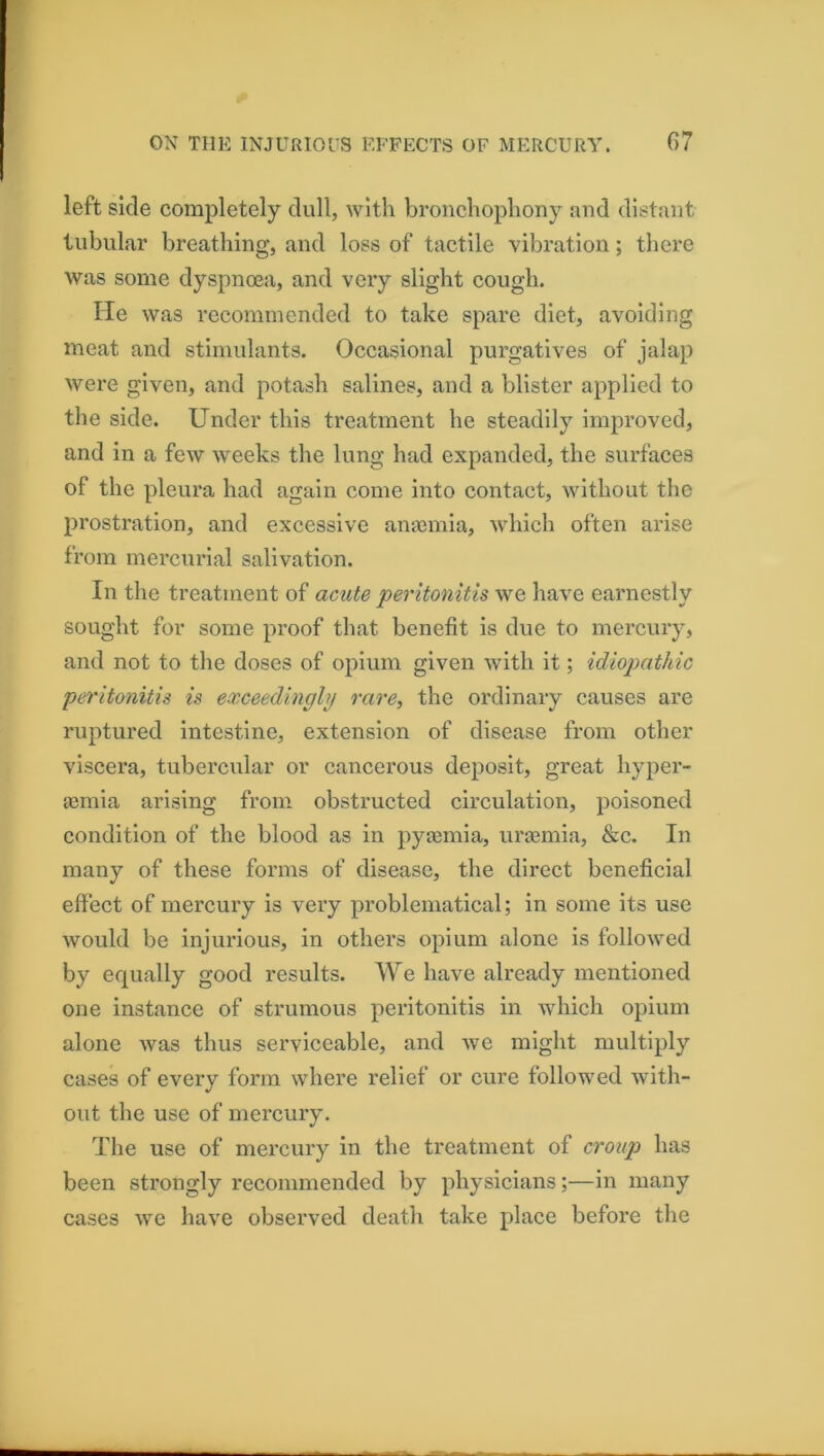 left side completely dull, with bronchophony and distant tubular breathing, and loss of tactile vibration; there was some dyspnma, and very slight cough. He was recommended to take spare diet, avoiding meat and stimulants. Occasional purgatives of jalap were given, and potash salines, and a blister applied to the side. Under this treatment he steadily improved, and in a few weeks the lung had expanded, the surfaces of the pleura had again come into contact, without the prostration, and excessive amemia, which often arise from mercurial salivation. In the treatment of acute peritonitis we have earnestly sought for some proof that benefit is due to mercury, and not to the doses of opium given with it; idiopathic peritonitis is exceedingly rare, the ordinary causes are ruptured intestine, extension of disease from other viscera, tubercular or cancerous deposit, great hyper- femia arising from obstructed circulation, poisoned condition of the blood as in pya3mia, ura3mia, &c. In many of these forms of disease, the direct beneficial effect of mercury is very problematieal; in some its use would be injurious, in others opium alone is folloAved by equally good results. We have already mentioned one instance of strumous peritonitis in wdiieli opium alone was thus serviceable, and we might multiply cases of every form where relief or cure followed with- out the use of mercury. The use of mercury in the treatment of croup has been strongly recommended by physicians;—in many cases we have observed death take place before the