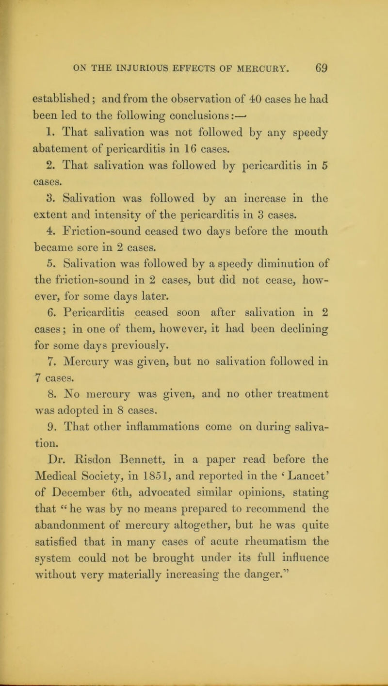 established; and from the observation of 40 cases he had been led to the following conclusions:—• 1. That salivation was not followed by any speedy abatement of pericarditis in 16 cases. 2. That salivation was followed by pericarditis in 5 cases. 3. Salivation was followed by an increase in the extent and intensity of the pericarditis in 3 cases. 4. Friction-sound ceased two days before the mouth became sore in 2 cases. 5. Salivation was followed by a speedy diminution of the friction-sound in 2 cases, but did not cease, how- ever, for some days latei'. 6. Pericarditis ceased soon after salivation in 2 cases; in one of them, however, it had been declining for some days previously. 7. Mercury was given, but no salivation followed in 7 cases. 8. No mercury was given, and no other treatment was adopted in 8 cases. 9. That other inflammations come on during saliva- tion. Dr. liisdon Bennett, in a paper read before the Medical Society, in 1851, and reported in the ‘Lancet’ of December 6th, advocated similar opinions, stating that “ he was by no means prepared to recommend the abandonment of mercury altogether, but he was quite satisfied that in many cases of acute rheumatism the system could not be brought under its full influence without very materially increasing the danger.”