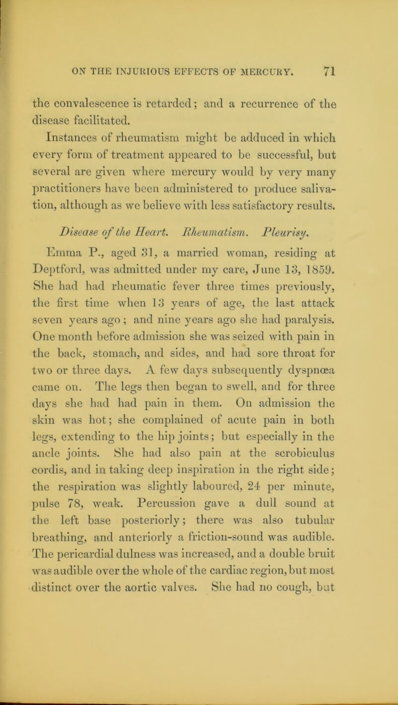 the convalescence is retarded; and a recurrence of the disease facilitated. Instances of rheumatism might be adduced in which every form of treatment appeared to be successful, but several are given where mercury would by very many practitioners have been administered to produce saliva- tion, although as we believe with less satisfactory results. Disease of the Heart. Rheumatism. Pleurisy. Emma P., aged 81, a married Avoman, residing at Deptford, was admitted under my care, June 18, 1859. She had had rheumatic fever three times previously, the first time when 18 years of age, the last attack seven years ago ; and nine years ago slie had paralysis. One month before admission she was seized with pain in the back, stomach, and sides, and had sore throat for two or three days. A few days subsequently dyspnoea came on. The legs then began to swell, and for three days she had had pain in tliem. On admission the skin was hot; she complained of acute pain in both legs, extending to the hip joints; but especially in the ancle joints. She had also pain at the scrobiculus cordis, and in taking deep inspiration in the right side; the respiration was slightly laboured, 24 per minute, pulse 78, weak. Percussion gave a dull sound at the left base posteriorly; there was also tubular breathing, and anteriorly a friction-sound was audible. The pericardial dulness was increased, and a double bruit was audible over the whole of the cardiac region, but most distinct over the aortic valves. She had no cough, but