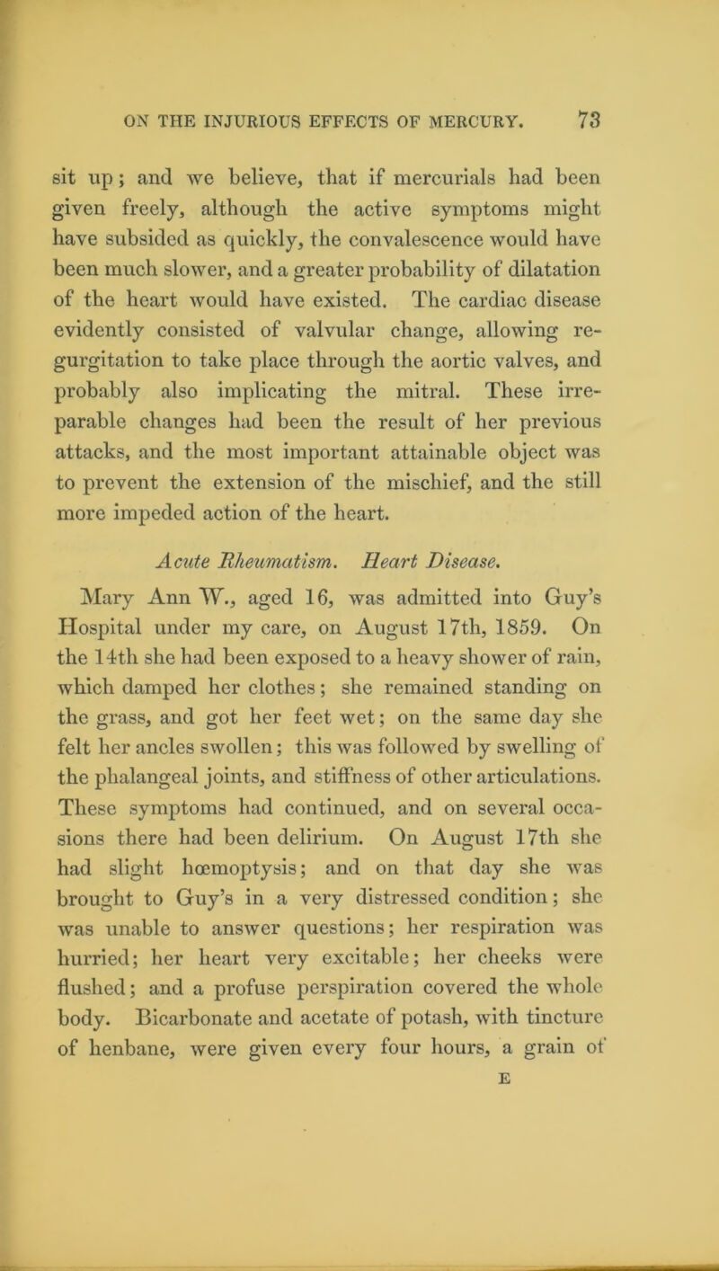 sit up; and we believe, that if mercurials had been given freely, although the active symptoms might have subsided as quickly, the convalescence would have been much slower, and a greater probability of dilatation of the heart would have existed. The cardiac disease evidently consisted of valvular change, allowing re- gurgitation to take place through the aortic valves, and probably also implicating the mitral. These irre- parable changes had been the result of her previous attacks, and the most important attainable object was to prevent the extension of the mischief, and the still more impeded action of the heart. Acute Rheumatism. Heart Disease. Mary Ann W., aged 16, was admitted into Guy’s Hospital under my care, on August 17th, 1859. On the 14th she had been exposed to a heavy shower of rain, which damped her clothes; she remained standing on the grass, and got her feet wet; on the same day she felt her ancles swollen; this was followed by swelling of the phalangeal joints, and stiffness of other articulations. These symptoms had continued, and on several occa- sions there had been delirium. On August 17th she had slight hoemoptysis; and on that day she was brought to Guy’s in a very distressed condition; she was unable to answer questions; her respiration was hurried; her heart very excitable; her cheeks were flushed; and a profuse perspiration covered the whole body. Bicarbonate and acetate of potash, with tincture of henbane, were given every four hours, a grain of E