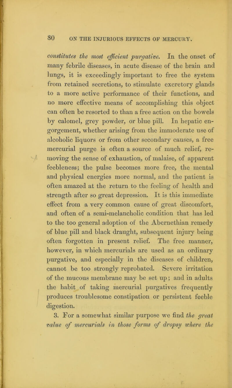 constitutes the most efficient purgative. In the onset of many febrile diseases, in acute disease of the brain and lungs, it is exceedingly important to free the system from retained secretions, to stimulate excretory glands to a more active performance of their functions, and no more effective means of accomplishing this object can often be resorted to than a free action on the bowels by calomel, grey powder, or blue pill. In hepatic en- gorgement, whether arising from the immoderate use of alcoholic liquors or from other secondary causes, a free mercurial purge is often a source of much relief, re- moving the sense of exhaustion, of malaise, of apparent feebleness; the pulse becomes more free, the mental and physical energies more normal, and the patient is often amazed at the return to the feeling of health and strength after so great depression. It is this immediate effect from a very common cause of great discomfort, and often of a semi-melancholic condition that has led to the too general adoption of the Abernethian remedy of blue pill and black draught, subsequent injury being often forgotten in present relief. The free manner, however, in which mercurials are used as an ordinary purgative, and especially in the diseases of cliildren, cannot be too strongly reprobated. Severe irritation of the mucous membrane may be set up; and in adults the habit of taking mercurial purgatives frequently produces troublesome constipation or persistent feeble digestion. 3. For a somewhat similar purpose we find the great value of mercurials in those forms of dropsy where the