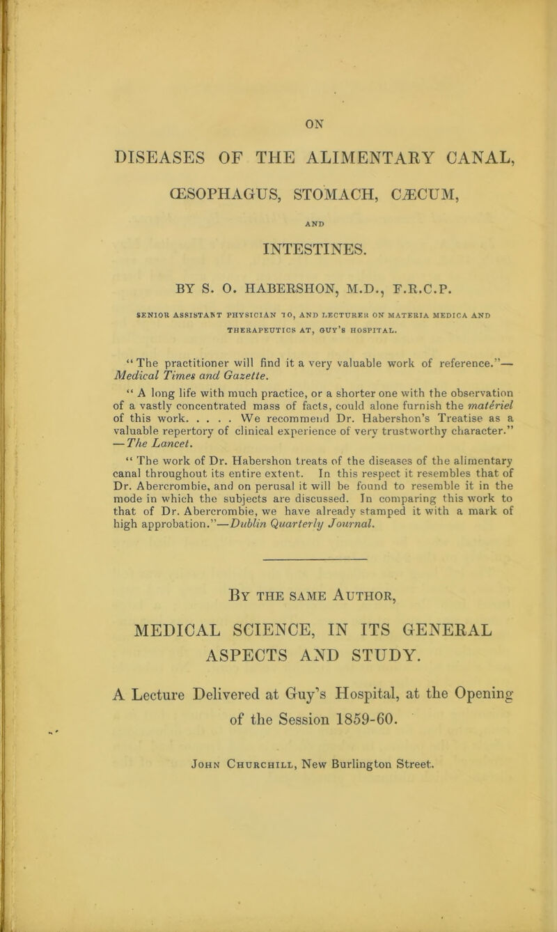 DISEASES OF THE ALIMENTARY CANAL, (ESOPHAGUS, STOMACH, CECUM, AND INTESTINES. BY S. O. HABERSHON, M.D., E.R.C.P. SENIOR ASSISTANT PHYSICIAN TO, AND I.ECTUREll ON MATERIA MEDICA AND THERAPEUTICS AT, OUY’s HOSPITAL. “The practitioner will find it a very valuable work of reference.”— Medical Times and Gazette. “ A long life with much practice, or a shorter one with the observation of a vastly concentrated mass of facts, could alone furnish the matiriel of this work We recommend Dr. Habershon’s Treatise as a valuable repertory of clinical experience of very trustworthy character.” — The Lancet, “ The work of Dr. Habershon treats of the diseases of the alimentary canal throughout its entire extent. In this respect it resembles that of Dr. Abercrombie, and on perusal it will be found to resemble it in the mode in which the subjects are discussed. In comparing this work to that of Dr. Abercrombie, we have already stamped it with a mark of high approbation.”—Dublin Quarterly Journal. By THE SAME Author, MEDICAL SCIENCE, IN ITS GENERAL ASPECTS AND STUDY. A Lecture Delivered at Guy’s Hospital, at the Opening of the Session 1859-60. John Churchill, New Burlington Street.