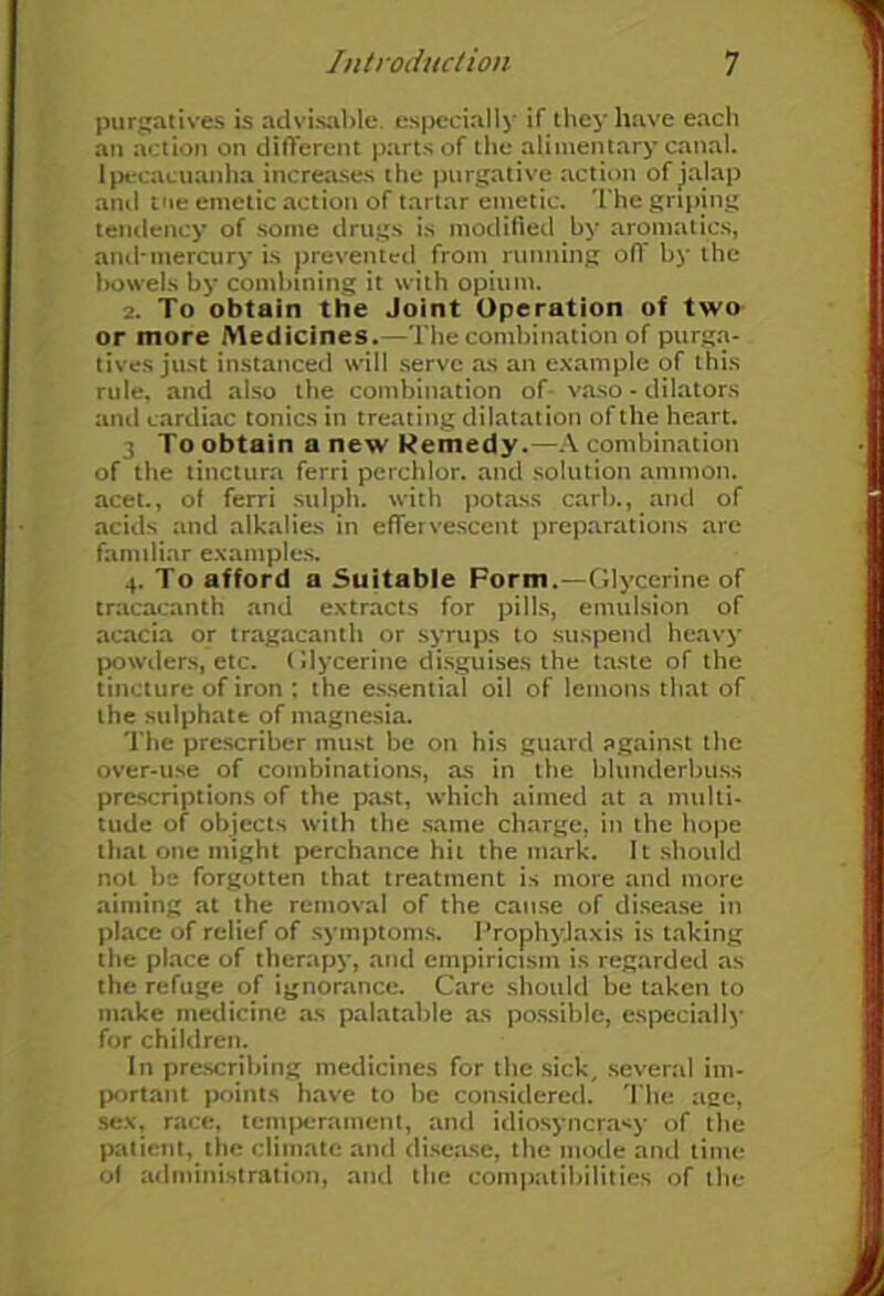 purgatives is advisable, especially if they have each an action on different parts of the alimentary canal, ipecacuanha increases the purgative action of jalap and tne emetic action of tartar emetic. The griping tendency of some drugs is modified by aromatics, and*mercury is prevented from running off by the bowels by combining it with opium. 2. To obtain the Joint Operation of two or more Medicines.—The combination of purga- tives just instanced will serve as an example of this rule, and also the combination of vaso - dilators and cardiac tonics in treating dilatation of the heart. 3 To obtain a new Remedy.—A combination of the tinctura ferri perchlor. and solution ammon. acet., of ferri sulph. with potass carb., and of acids and alkalies in effervescent preparations arc familiar examples. 4. To afford a Suitable Form.—Glycerine of tracacanth and extracts for pills, emulsion of acacia or tragacanth or syrups to suspend heavy powders, etc. Glycerine disguises the taste of the tincture of iron ; the essential oil of lemons that of the sulphate of magnesia. The prescriber must be on his guard against the over-use of combinations, as in the blunderbuss prescriptions of the past, which aimed at a multi- tude of objects with the same charge, in the hope that one might perchance hit the mark. It should not be forgotten that treatment is more and more aiming at the removal of the cause of disease in place of relief of symptoms. Prophylaxis is taking the place of therapy, and empiricism is regarded as the refuge of ignorance. Care should be taken to make medicine as palatable as possible, especially for children. In prescribing medicines for the sick, several im- portant points have to be considered. The age, sex, race, temperament, and idiosyncrasy of the patient, the climate and disease, the mode and time of administration, and the compatibilities of the