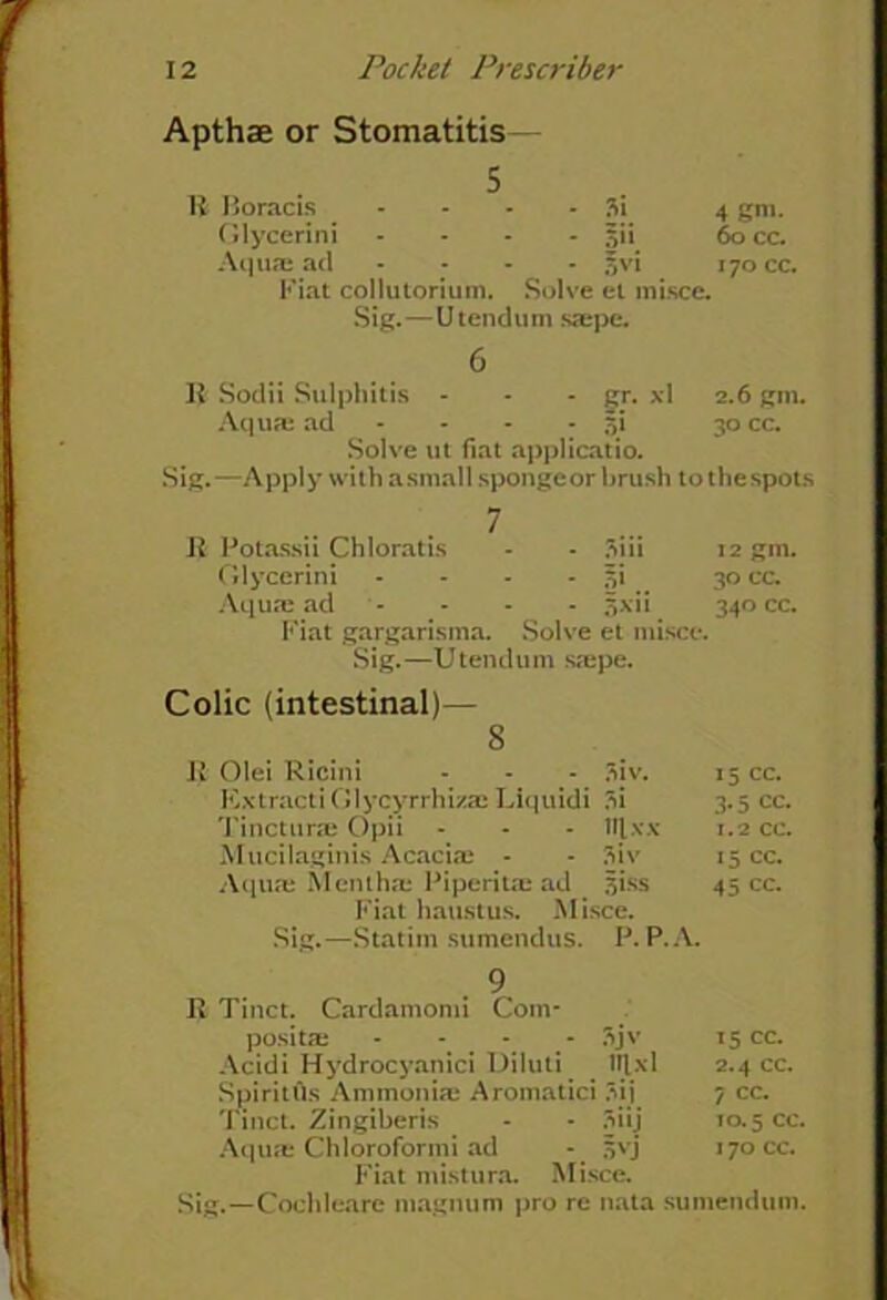 Apthae or Stomatitis— 5 11 Boracis - 3i 4 gm. Glycerini - jjii 60 cc. Aquae ad .... £vi 170 cc. Fiat collutorium. Solve et misce. Sig.—Utendum saepe. 6 R Sodii Sulphitis - - - gr. xl 2.6 gm. Aquae ad - - - - 5i 30 cc. Solve ut fiat applicatio. Sig.—Apply with asmall spongeor brush tothespots 7 I? Potassii Chloratis - - 3iii 12 gm. Glycerini .... 51 30 cc. Aquas ad - * - - 3xii 340 cc. Fiat gargarisma. Solve et misce. Sig.—Utendum saepe. Colic (intestinal)— 8 II Olei Ricini - * - 3iv. ICxtracti Glycyrrhizae Liquidi 3i Tincturae Opii - - - ttlxx Mucilaginis Acaciae - - 3iv Aqlire Mentha: Piperitae ad siss Fiat haustus. Misce. Sig.—Statim sumendus. P. P.A. 9 R Tinct. Cardaniomi Com- positae - - - 3jv 15 cc. Acidi Hydrocyanici Diluti lllxl 2.4 cc. Spiritus Ammonia: Aromatici Sii 7 cc. Tinct. Zingiberis Si'j TO. 5 CC. Aqure Chloroforini ad S'-j 170 CC. Fiat mistura. Misce. Sig.—Cochleare magnum pro re nata sumendum. 15 cc. 3-5 cc. 1.2 cc. 15 cc. 45 cc.