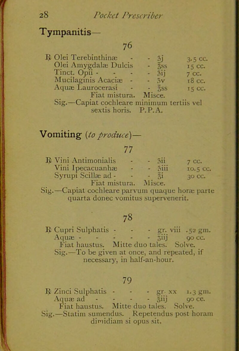 Tympanitis- 76 I)L Olei Terebinthinae ■ 5-i 3- 5 cc. Olei Amygdala; Dulcis • 5SS 15 cc. Tinct. Opii - - 3ij 7 cc. Mucilaginis Acacia; - - 3v 18 cc. Aquae Laurocerasi - 3ss 15 cc. Fiat mistura. Misce. Sig.—Capiat cochleare i minimum tertiis vel sextis horis. P.P.A. Vomiting (to produce)- 77 $ Vini Antimonialis - 3ii 7 cc. Vini Ipecacuanha; - 3iii 10.5 cc Syrupi Scillae ad - '. §* 30 cc. Fiat mistura. Misce. Sig.—Capiat cochleare parvum quaque hora; parte quarta donee vomitus supervenerit. 73 Cupri Sulphatis - - - gr. viii .52 gin. Aquae jiij 90 cc. Fiat haustus. Mitte duo tales. Solve. Sig.—To be given at once, and repeated, if necessary', in half-an-hour. 79 1$ Zinci Sulphatis - - - gr xx 1.3 gin. Aquae ad - - siij 90 cc. Fiat haustus. Mitte duo tales. Solve. Sig.—Statim sumendus. Repetendus post horam dimidiam si opus sit.