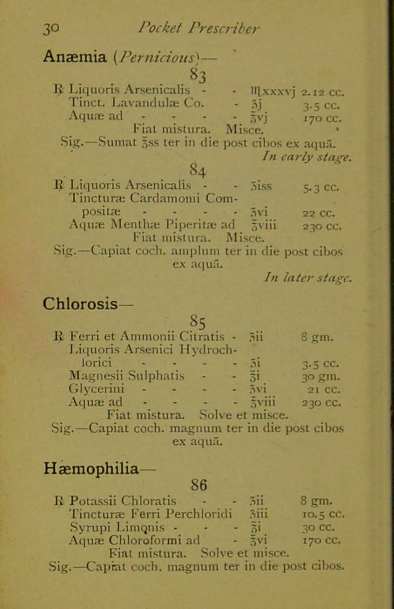 Anaemia (Pernicious'— g3 II Liquoris Arsenicalis - - Hlxxxvj 2.12 cc. Tinct. Lavandulae Co. - 3j 3.5 cc. Aquae ad - - - jjvj 170 cc. Fiat mistura. Misce. Sig.—Sumat jjss ter in die post cibos ex aqua. In early stage. 84 It Liquoris Arsenicalis - - 3iss 5.3 cc. Tincturae Cardamomi Com- positai * - - 3vi 22 cc. Aquae Menthae Piperita; ad sviii 230 cc. Fiat mistura. Misce. Sig.—Capiat coch. ainplum ter in die post cibos ex aqua. In later stage. Chlorosis— s5 it Ferri et Ammonii Citratis - 3ii 8 gm. Liquoris Arsenici Ilydroch- lorici .... M 3.5 cc. Magnesii Sulphatis 5*. 30 gm. Glycerini - 3vi 21 cc. Aqua; ad 5viii 230 cc. I’ lat mistura. Solve et misce. Sig.—Capiat coch. magnum ter in die post cibos ex aqua. Haemophilia— 86 It Potassii Chloratis 3ii. 8 gm. Tincturae Ferri Perchloridi 3iii 10.5 cc. Syrupi Limqnis - Hi 30 cc. Aquae Chloroformi ad Hvi 170 cc. Fiat mistura. Solve et misce. Sig.—Caprat coch. magnum ter in die post cibos.