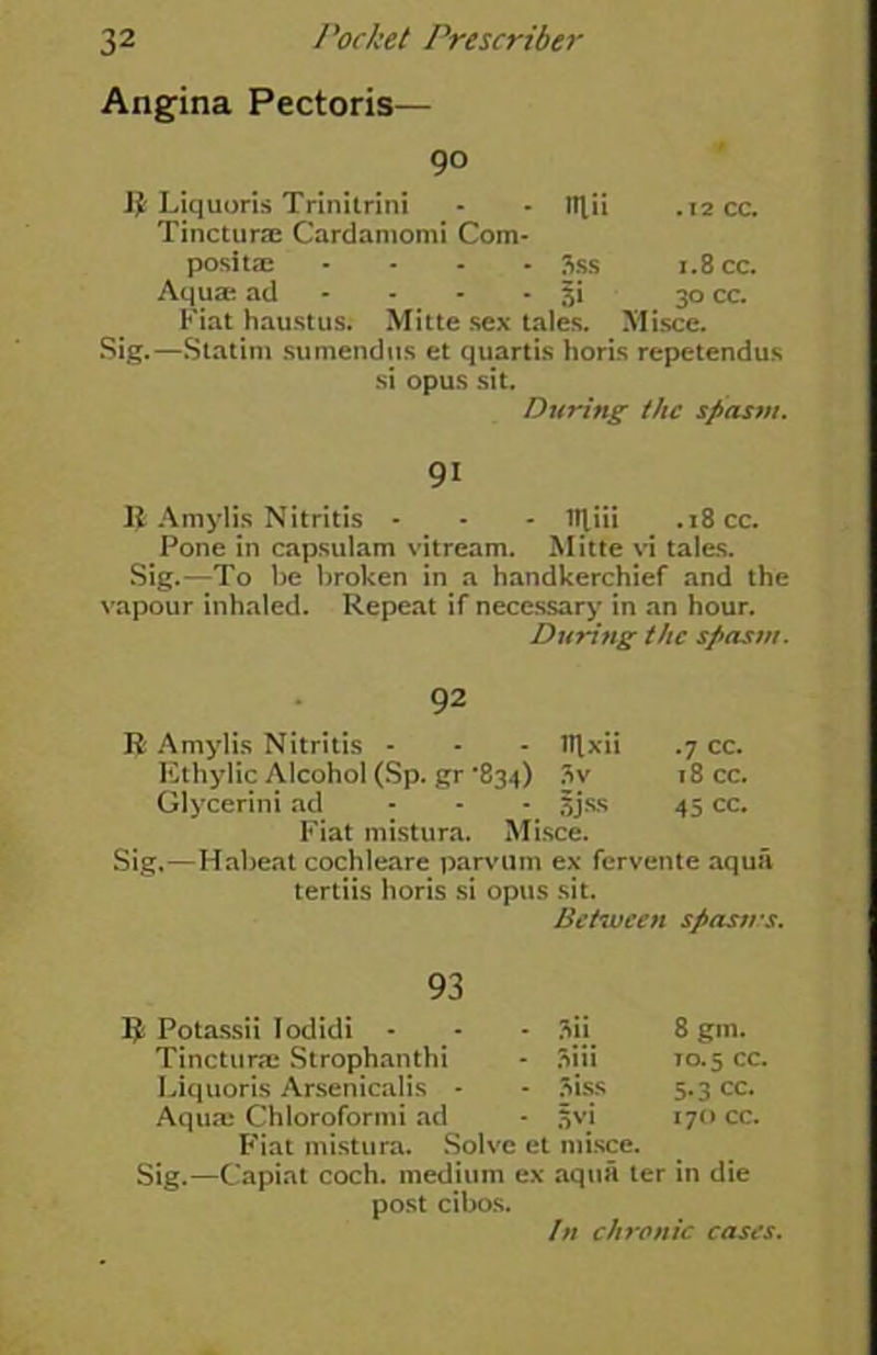 Angina Pectoris— R Liquoris Trinitrini - - Ittii .12 cc. Tincture Cardamomi Com- posite .... 3ss 1.8 cc. Aquae ad • - $i 30 cc. Fiat haustus. Mitte sex tales. Misce. Sig.—Statim su mend us et quartis horis repetendus si opus sit. During the spasm. 91 R Amylis Nitritis - - - lljiii .18 cc. Pone in capsulam vitream. Mitte vi tales. Sig.—To be broken in a handkerchief and the vapour inhaled. Repeat if necessary in an hour. During the spasm. 92 R Amylis Nitritis - - - Ttlxii .7 cc. Ethylic Alcohol (Sp. gr *834) 3v 18 cc. Glycerini ad - - - 5jss 45 cc. Fiat mistura. Misce. Sig.—Habeat cochleare parvum ex fervente aqua 93 R Potassii Iodidi - Tincture Strophanthi Liquoris Arsenicalis - Aque Chloroformi ad Fiat mistura. Solve et misce. Sig.—Capiat coch. medium ex aqua ter in die post cibos. Between spasms. 3ii 8gm. 3iii to. 5 cc. 3iss 5.3 cc. Svi 170 CC. In chronic cases.