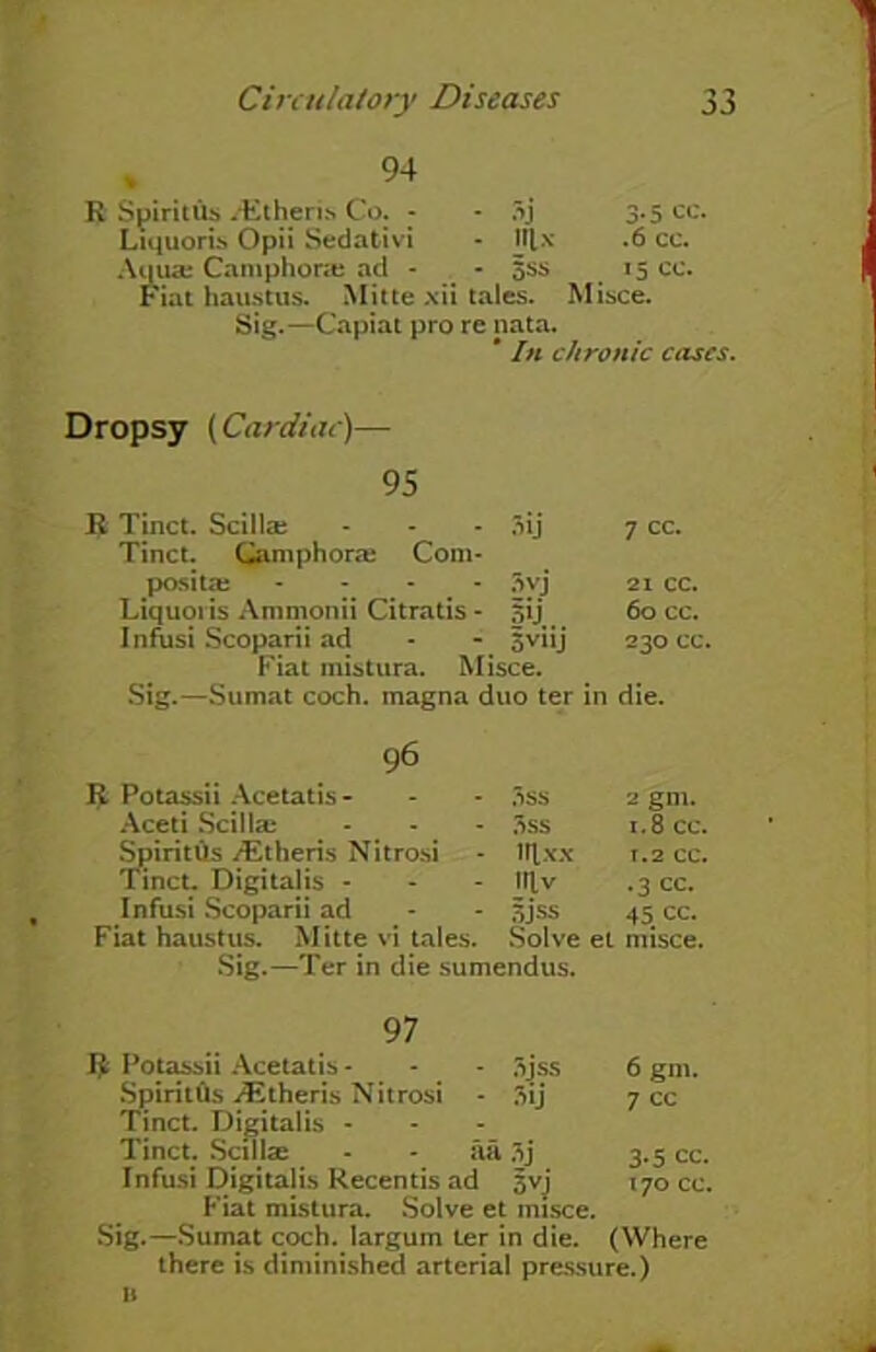 94 R Spiritus /Etheris Co. - - 3j 3.5 cc. Liquoris Opii Sedativi - l|lx .6 cc. Aqua; Camphoric ad - - 5SS 15 cc. Fiat haustus. Mitte xii tales. Misce. Sig.—Capiat pro re nata. * In chronic cases. Dropsy (Cardiac)— 95 R Tinct. Scilla; - - - 3ij Tinct. Camphoric Com- post ta: - 3vj Liquoris Ammonii Citratis - |ij Infusi Scoparii ad - - sviij Fiat mistura. Misce. Sig.—Sumat coch. magna duo ter 7 cc. 21 cc. 60 cc. 230 cc. in die. 96 11 Potassii Acetatis- Aceti Scilla; SpiritOs /Etheris Nitrosi Tinct. Digitalis - Infusi Scoparii ad Fiat haustus. Mitte vi tales. Sig.—Ter in die sumendus. 3ss 2 gm. 3ss 1.8 cc. irtxx T.2 CC. Itlv .3 CC. 3J*ss 45 cc. Solve et rmsce. 97 $ Potassii Acetatis - - - 3jss 6 gm. SpiritOs ./Etheris Nitrosi - 3ij 7 cc Tinct. Digitalis - Tinct. Scillae • - aa 3j 3.5 cc. Infusi Digitalis Recentis ad 5vj 170 cc. Fiat mistura. Solve et misce. Sig.—Sumat coch. largum ter in die. (Where there is diminished arterial pressure.) b