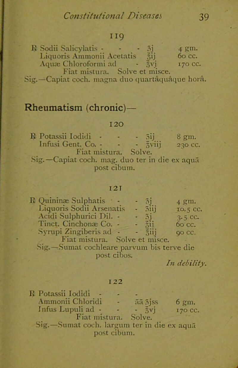 119 R Sodii Salicylatis - oj 4 gm. Liquoris Ammonii Acetatis 60 cc. Aqua; Chloroformi ad 5yj. 170 cc. Fiat mistura. Solve et misce. Sig.—Capiat coch. inagna duo quart AquAque horn. Rheumatism (chronic)— 120 R Potassii Iodidi - - - 3ij 8 gin. Infusi Gent. Co. - - - jjviij 230 cc. Fiat mistura. Solve. Sig.—Capiat coch. mag. duo ter in die ex aqua post cibum. R Quininae Sulphatis - - 3j 4 gm. Liquoris Sodii Arsenatis - 3iij 10.5 cc. Actdi Sulphurici Dil. - - 3.5 cc. Tinct. Cinchona; Co. - - 51 j 60 cc. Syrupi Zingiber is ad - - 5 i i j 90 cc. Fiat mistura. Solve et misce. Sig.—Sumat cochleare parvum bis terve die post cibos. In debility. 122 R Potassii Iodidi - Ammonii Chloridi - ail 3jss 6 gm. Infus Lupuli ad - - - jjvj 170 cc. Fiat mistura. Solve. Sig.—Sumat coch. largum ter in die ex aqua post cibum.