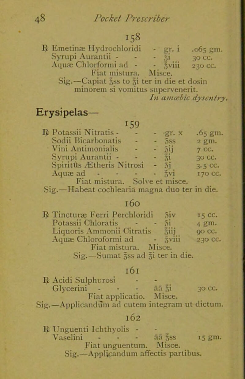 158 $ Emetins Hydrochloridi - gr. i .065 gm. Syrupi Aurantii - - - 5i 30 cc. Aquce Chlorformi ad - - |viii 23a cc. Fiat inistura. Misce. Sig.—Capiat sss to si ter in die et dosin minorem si vomitus supervenerit. In amccbic dysentry. Erysipelas— 159 R Potassii Nitratis - •gr. x .65 gm Sodii Bicarbonatis 3ss 2 gm. Vini Antimonialis 5ij 7 cc. Syrupi Aurantii - 30 cc. SpiritUs /Etheris Nitrosi §j 3-5 cc. Aquse ad 5 vi 170 cc. Fiat mistura. Solve et misce. Sig.—Habeat cochlearia magna duo ter in die. 160 R Tincturaj Ferri Perchloridi 3iv 15 cc. Potassii Chloratis 3i 4 gm* Liquoris Ammonii Oitratis 90 cc. Aqua; Chloroformi ad 5vm 230 cc. Fiat mistura. M ;sce. Sig.—Sumat sss ad si ter in die. 161 R Acidi Sulphurosi Glycerini - - - aa si 30 cc. Fiat applicatio. Misce. Sig.—Applicandum ad cutem integram ut dictum. 102 R Unguenti Ichthyolis - Vaselini - - - aa sss 15 gni. Fiat unguentum. Misce. Sig.—Applicandum affectis parlibus.