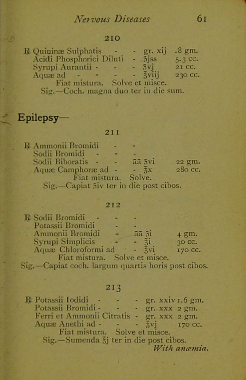 210 R Quioirue Sulphatis - - Acidi Phosphorici Diluti Syrupi Aurantii - Aqua: ad Fiat mistura. Solve et Sig.—Coch. magna duo ter gr. xij .8 gni. 3jss 5.3 cc. 3vj 21 cc. Sviij 230 cc. misce. in die sum. Epilepsy— 211 R Ammonii Bromidi Sodii Bromidi Sodii Biboratis - - afi 3vi 22 gm. Aqua: Camphora: ad - - 5x 280 cc. Fiat mistura. Solve. Sig.—Capiat 3iv ter in die post cibos. 212 R Sodii Bromidi Potassii Bromidi Ammonii Bromidi - aa 3i 4 gm. Syrupi Simplicis - $i 30 cc. Aqua: Chloroformi ad - §vi 170 cc. Fiat mistura. Solve et misce. Sig.—Capiat coch. largum quartis horis post cibos. 213 JJ Potassii Iodidi - * - gr. xxiv r.6 gm. Potassii Bromidi • - - gr. xxx 2 gm. Ferri et Ammonii Citratis - gr. xxx 2 gm. Aqua: Anethi ad - - - 5vj 170 cc. Fiat mistura. Solve et misce. Sig.—Sumenda f,j ter in die post cibos. With amentia.