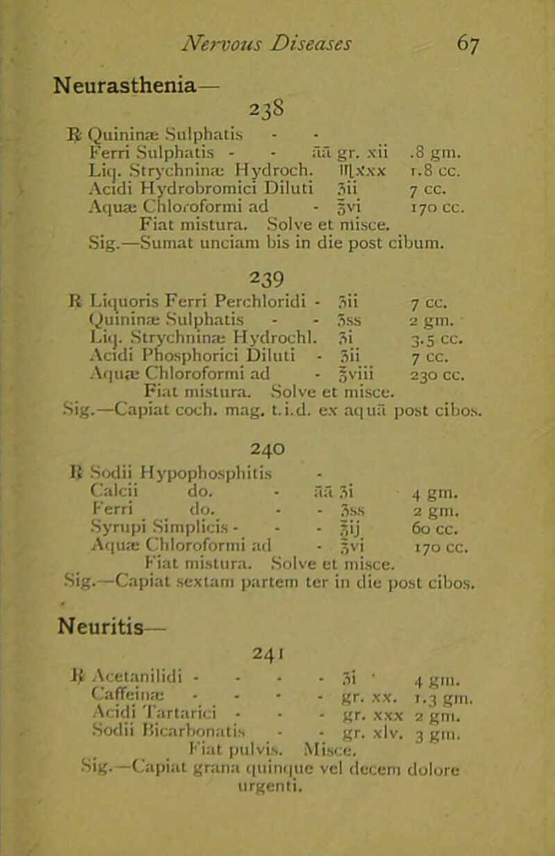 Neurasthenia— 23S $ Quinine Sulphatis Ferri Sulphatis - - ail gr. xii .8 gin. Lie]. Strychnine Hydroch. lljtx'xx r.8 cc. Acidi Hvdrobromici Diluti 3ii 7 cc. Aqua; Chloroformi ad - jvi 170 cc. Fiat mistura. Solve et misce. Sig.—Sumat unciam bis in die post cibum. 239 R Liquoris Ferri Perchloridi - Quinine Sulphatis Lit]. Strychnine Hydrochl. Acidi Phosphorici Diluti - Aqua; Chloroformi ad Fiat mistura. Solve et misce. Sig.—Capiat coch. mag. t.i.d. ex aqua post cibos. 3ii 7 cc. 3ss 2 gm. 3i 3-5 cc. 3ii 7 cc. 5viii 230 cc. 240 R Sodii Hypophosphitis Calcii do. Ferri do. Syrupi Simplicis - Aque Chloroformi ad Fiat mistura. Solve et misce. Sig.—Capiat sextarn partem ter in die post cibos. - aa Si 4 gm. - • 3ss 2 gm. - • su. 60 cc. ad • 3VI 170 cc. Neuritis— 241 R Acetanilidi - - - - 3i • Caffeine .... gr. xx. Acidi Tartarici - - * gr. xxx Sodii Bicarbonatis - - gr. xlv. Fiat pul vis. Misce. Sig.—Capiat grana qtiinquc vcl decern urgenti. 4 gm. i*3 gm. 2 gm. 3 gm. dolore