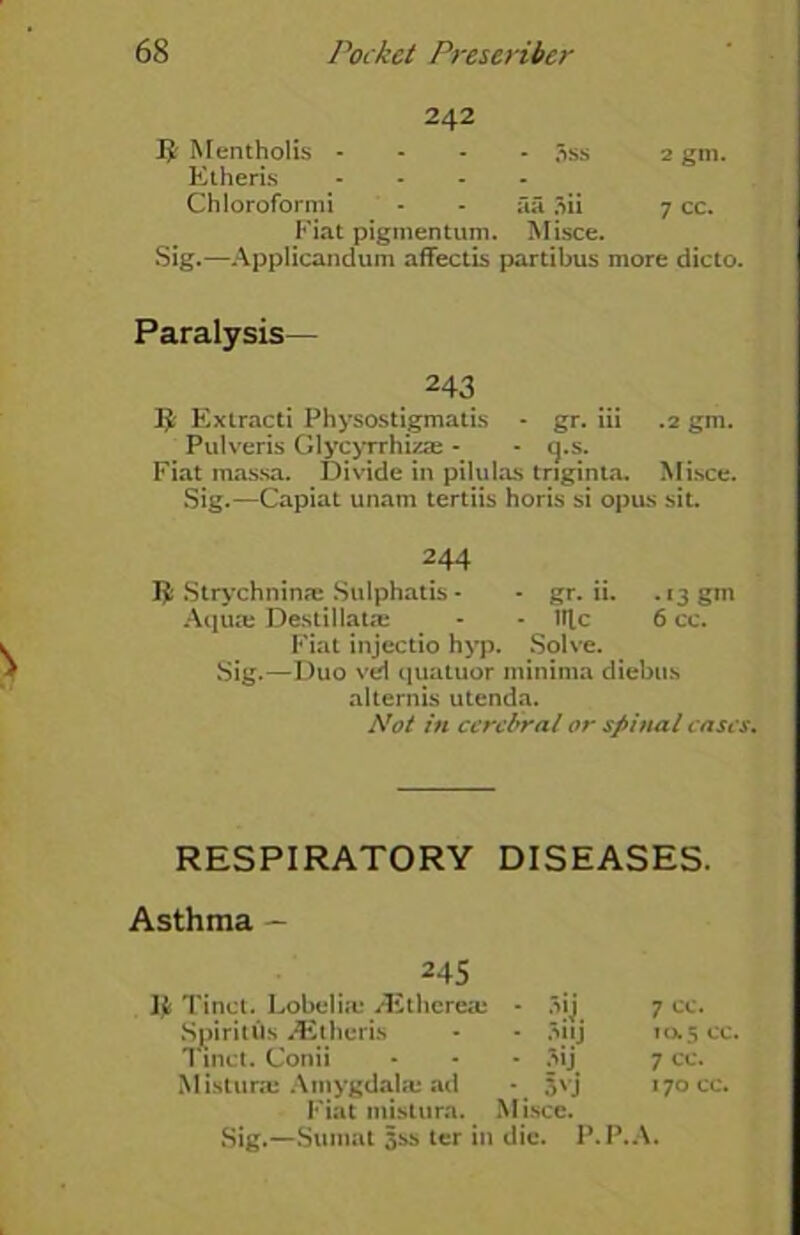 242 Mentholis - 5ss 2 gm. Etheris .... Chloroformi - - aa 3ii 7 cc. Fiat pigmentum. Misce. Sig.—Applicandum aflfectis partibus more dicto. Paralysis— 243 fy Extract! Physostigmatis - gr. iii .2 gm. Pulveris Glycyrrhizae - - cj.s. Fiat massa. Divide in pilulas triginta. Misce. Sig.—Capiat unam tertiis horis si opus sit. 244 Strychnin® Sulphatis - - gr. ii. .13 gm Aqua: Destillat® - - lllc 6 cc. Fiat injectio hyp. Solve. Sig.—Duo vei cjuatuor minima diebus a Item is utenda. Not in cerebral or spinal cases. RESPIRATORY DISEASES. Asthma — 245 Ijfc Tinct. Lobeli.eyEtherea: SpiritUs iEtheris Tinct. Conii Mistime Amygdala: ad Fiat mistura. - auj • Mj *. 3'j Misce. 7 cc. 10.5 cc. 7 cc. 170 cc. Sig.—Sumat 5ss ter in die. P.P.A.