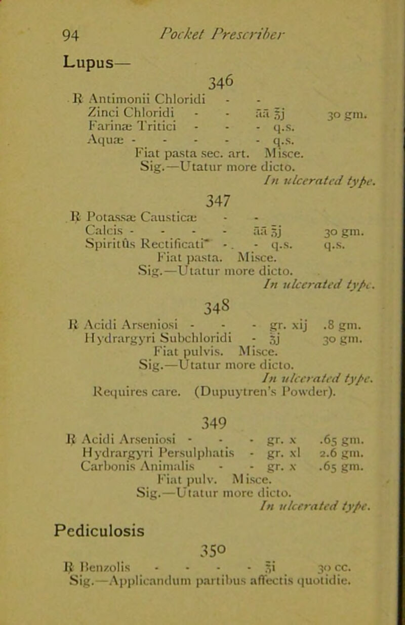 Lupus— 346 R Antimonii Chloridi Zinci Chloridi - - aft 5j 30 gin. Farina; Tritici - - - q.s. Aqua; q.s. Fiat pasta sec. art. Misce. Sig.—Utatur more dicto. In ulcerated type. 347 R Potassa; Caustics Calcis - - - - fut 5j 30 gm. Spiritiis Rectificati - . - q.s. q.s. Fiat pasta. Misce. Sig.—Utatur more dicto. In ulcerated typt. 348 Ji Acidi Arseniosi - - - gr. xij .8 gm. Hydrargyri Subchloridi - sj 30 gm. Fiat pul vis. Misce. Sig.—Utatur more dicto. In ulcerated type. Requires care. (Dupuytren’s Powder). 349 R Acidi Arseniosi * - - gr. x .65 gm. Hydrargyri Persulphatis - gr. xl 2.6 gm. Carbon is Animalis * - gr. x .65 gm. Fiat pulv. Misce. Sig.—Utatur more dicto. In ulcerated type. Pediculosis 350 IMien/olis - - - -51 30 cc. Sig.—Applicanduin parti bus aflectis quotidie.