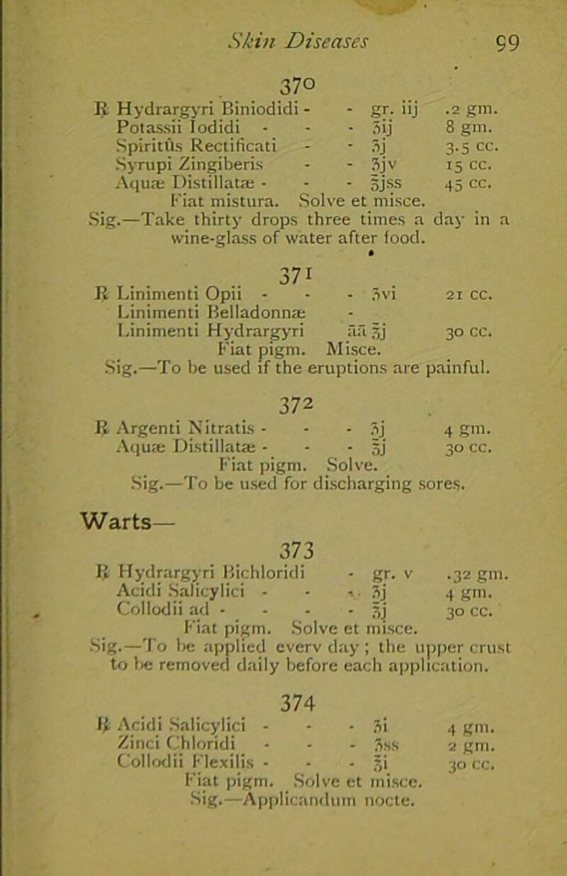 370 R Hydrarg>'ri Biniodidi - • gr- »j .2 gm. Potassii Iodidi • Sij 8 gm. Spiritlls Rectificati ■ 3j 3-5 cc. Syrupi Zingiberis - 3jv 15 cc. Aqua; Distillata; - - 5jss 45 cc. Fiat mistura. Solve et misce. Sig.—Take thirty drops three times a day in a wine-glass of water after food. 371 R Linimenti Opii - - - 3vi 21 cc. Linimenti Belladonna: Linimenti Hydrargyri fui. 3j 30 cc. Fiat pigm. Misce. Sig.—To be used if the eruptions are painful. 372 J$ Argenti Nitratis - 3j 4 gm. Aqua; Distillata; - - - 5J* 30 cc. Fiat pigm. Solve. Sig.—To be used for discharging sores. Warts— 373 H Hydrargyri Bichloridi - gr. v .32 gm. Acidi Salicylici - - 3j 4 gm. Collodii ad - - - ftj 30 cc. Fiat pigm. Solve et misce. Sig.—To be applied everv day ; the upper crust to be removed daily before each application. 374 J£ Acidi Salicylici - - - 3i 4 gm. Zinci Chloridi - - - 3ss 2 gm. Collodii Flexilis - - • f,i 30 cc. Fiat pigm. Solve et misce. Sig.—Applicanduin nocte.