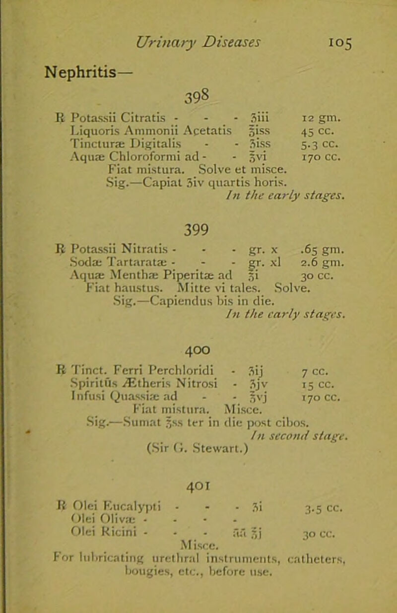 Nephritis- 398 R Potassii Citratis - - - 3iii 12 gm. Liquoris Ammonii Acetatis 5»ss 45 cc. Tinctura: Digitalis 3iss 5.3 cc. Aqua: Chloroformi ad - ov.i 170 cc. Fiat mistura. Solve et misce. Sig.—Capiat 3iv quartis horis. /n the early stages. 399 R Potassii Nitratis - - - gr. x .65 gm. Soda: Tartaratae - - - gr. xl 2.6 gm. Aqua: Mentha: Piperita: acl si 30 cc. Fiat haustus. Mitte vi tales. Solve. Sig.—Capiendus bis in die. In the early stages. 4OO R Tinct. Ferri Perchloridi - 3ij 7 cc. Spiritus Athens Nitrosi - 3jv 15 cc. Infusi Quassia: ad - - jvj 170 cc. Fiat mistura. Miscc. Sig.—Sumat Jss ter in die post clbos. /n second stage. (Sir (J. Stewart.) 401 R Olei Rucalypti - - • 3i 3.5 cc. Olei Oliva: .... Olei Kicini - - - ful jjj 30 cc. M iscc. For lubricating urethral instruments, catheters, bougies, etc., before use.
