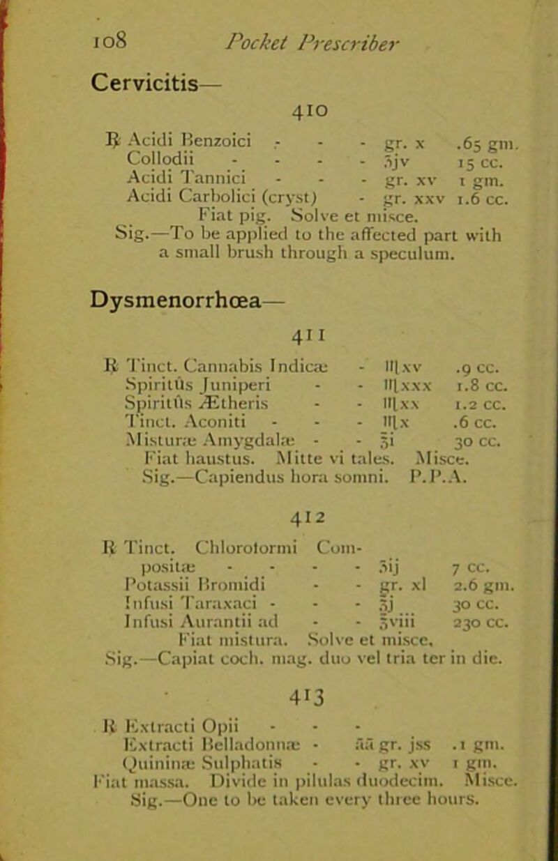 Cervicitis- 410 Ifc Acidi Benzoici - - - gr. x .6^ cm Collodii - - - - 3jv ,5cc. Acidi Tannici - - - gr. xv i gin. Acidi Carbolici (cryst) - gr. xxv i.6cc. Fiat pig. Solve et misce. Sig.—To be applied to the affected part with a small brush through a speculum. Dysmenorrhcea- 4i 1 Tinct. Cannabis Indicie - Ulxv SpiritUs Juniperi - - Hlxxx Spiritfls ^Etheris - - ufxx Tinct. Aconiti - - - Iffx Mistune Amygdala: - - §i Fiat haustus. Mitte vi tales. Misce. Sig.—Capiendus bora somni. P.P.A. .9 cc. 1.8 cc. 1.2 cc. .6 cc. 30 cc. 412 ; Tinct. Chlorotormi Coin posits - Potassii Bromidi Infusi Taraxaci - Infusi Aurantii ad Fiat mistura. gr. xl •?j ... 5 vin Solve et misce. 7 cc. 2.6 gm. 30 cc. 230 cc. Sig.—Capiat coch. mag. duo vel tria ter in die. 413 It Extract! Opii Extracti Belladonna; • iiagr. jss .1 gm. Quininx Sulphatis - - gr. xv 1 gm. Eiat inassa. Divide ill pilulas duodecim. Misce. Sig.—One to he taken every three hours.