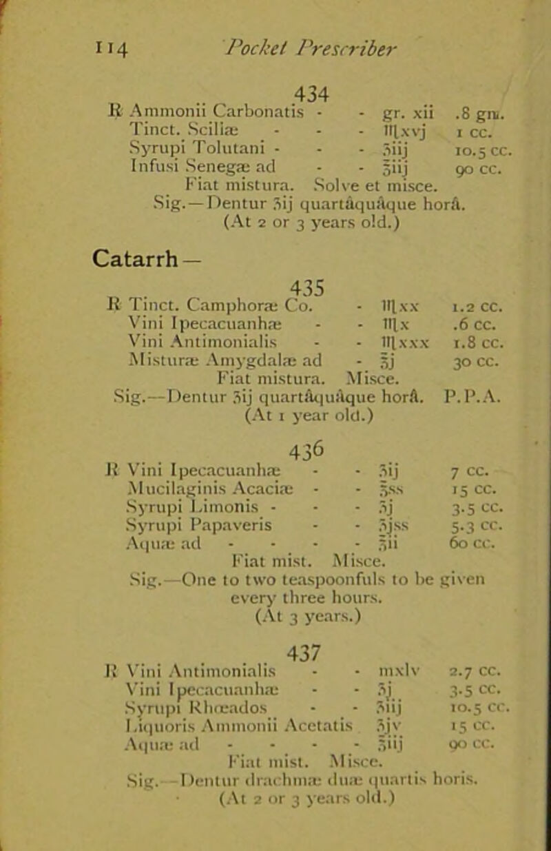 434 R Ammonii Carbonatis - Tinct. Scilias Syrupi Tolutani - Infusi Senega: ad - - 511J Fiat mistura. Solve et misce. Sig.—Dentur 3ij quartaquaque horA. (At 2 or 3 years old.) - gr. xu - Ulxvj ' .8 gra. 1 cc. 10.5 cc. 90 cc. Catarrh — 435 R 1 inct. Camphoras Co. - iq,xx Vini Ipecacuanhas - - lllx Vini Antimonialis - - iqxxx Misturas Amygdala ad - sj Fiat mistura. Misce. Sig.—Dentur 3ij quartAquaque horA. (At 1 year old.) 1.2 cc. .6 cc. 1.8 cc. 30 cc. P.P.A. 436 Vini Ipecacuanha; • 3ij 7 cc. Mucilaginis Acacias - - 58S 15 cc. Syrupi Limonis - - 3j 3.5 cc. Syrupi Papaveris * 54:ss 5-3 cc. Aquas ad - Fiat mist. - 311 M isce. 60 cc. Sig.—One to two teaspoonfuls to be given every three hours. (At 3 years.) 437 R Vini Antimonialis 111 XIV 2.7 CC. Vini Ipecacuanha: •\L 3.5 cc. Syrupi Rhosados Siij 10.5 cc. Liquoris Ammonii Acctatis ■±\ 15 cc. Aquas ad 5I1J 90 CC. Fiat mist. Misce. Sig. Dentur drachmas duas quartis horis.