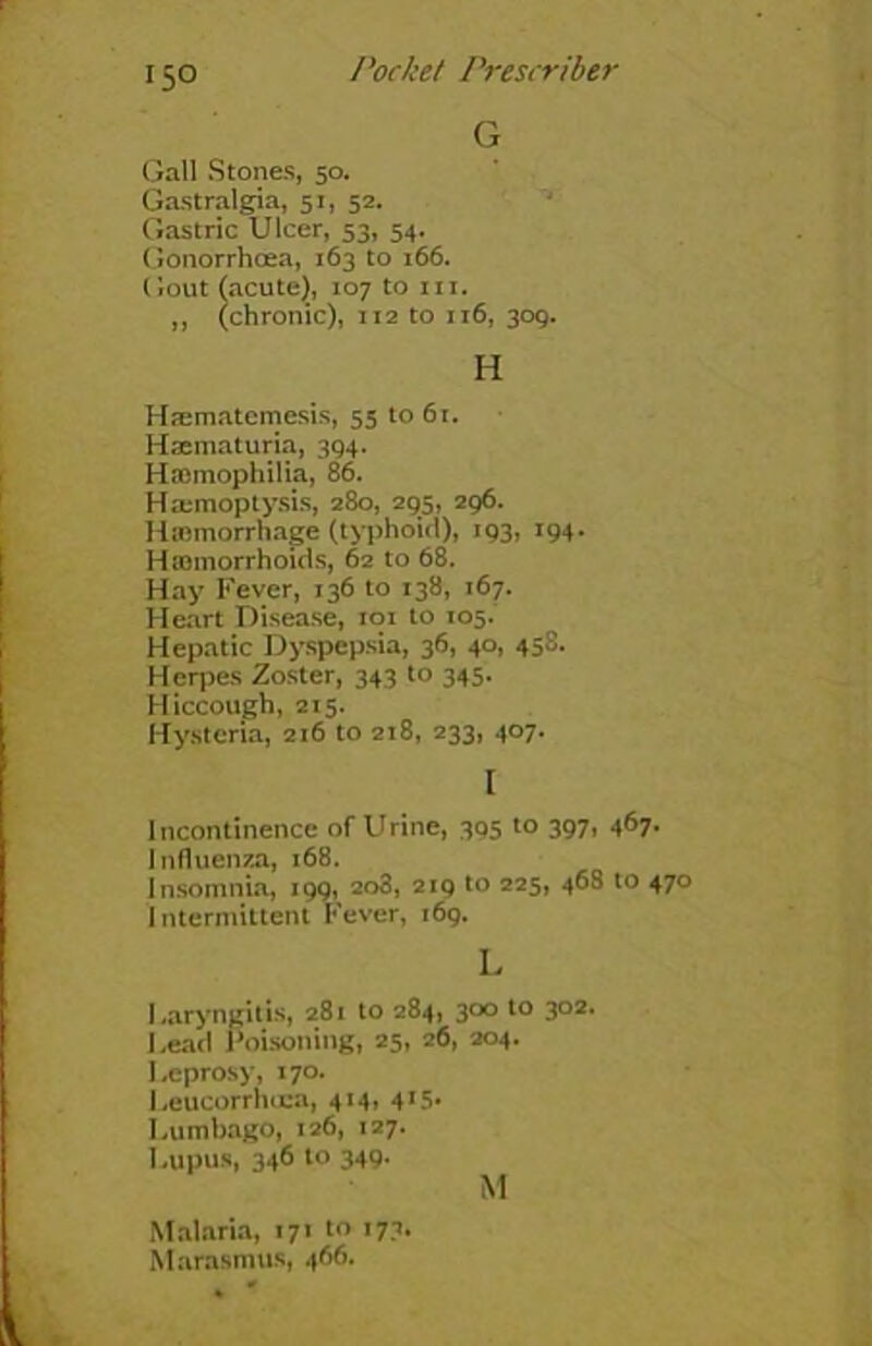 G Gall Stones, 50. Gastralgia, 51, 52. Gastric Ulcer, 53, 54. Gonorrhoea, 163 to r66. Gout (acute), 107 to hi. „ (chronic), 112 to 116, 309. H Htematemesis, 55 to 61. Haematuria, 394. Haemophilia, 86. Haemoptysis, 280, 295, 296. Htemorrhage (typhoid), 193, 194. Htnmorrhoids, 62 to 68. Hay Fever, 136 to 138, 167. Heart Disease, 101 to 105. Hepatic Dyspepsia, 36, 40, 458. Herpes Zoster, 343 to 345. Hiccough, 215. Hysteria, 216 to 218, 233, 407. I Incontinence of Urine, 395 to 397, 467. Influenza, 168. Insomnia, 199, 2o3, 219 to 225, 468 to 470 intermittent Fever, 169. L Laryngitis, 281 to 284, 300 to 302. I ,ead Poisoning, 25, 26, 204. Leprosy, 170. Leucorrhoca, 414, 415. Lumbago, 126, 127. Lupus, 346 to 349. M Malaria, 171 to 173. Marasmus, 466.