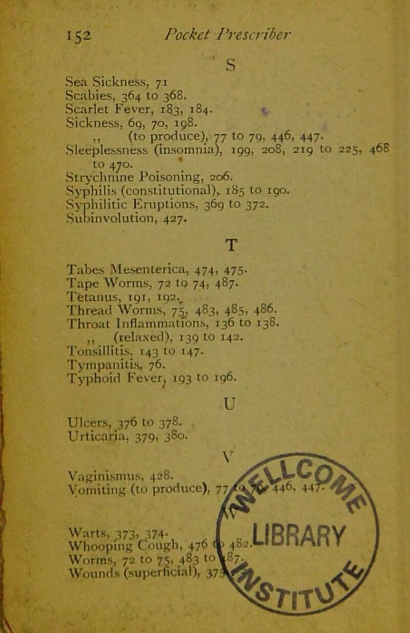 S Sea Sickness, 71 Scabies, 364 to 368. Scarlet Fever, 183, 184. Sickness, 69, 70, 198. „ (to produce), 77 to 79, 446, 447. Sleeplessness (insomnia), 199, 208, 219 t to 470. Strychnine Poisoning, 206. Syphilis (constitutional), 185 to 190. Syphilitic Eruptions, 369 to 372. Subinvolution, 427. Tabes Mesenterica, 474, 475. Tape Worms, 72 to 74, 487- Tetanus, 191, 192v Thread Worms, 7^ 483, 485, 486. Throat Inflammations, 136 to 138. ,, (relaxed), 139 to 142. Tonsillitis, 143 to 147. Tympanitis, 76. Typhoid Fever^ 193 to 196. T U Ulcers, 376 to 378. Urticaria, 379, 380. Warts, ,373. 374- Whooping C ough, 470 Worms, 72 to 75, 483 t. Wounds (superficial), 3 Vaginismus, 428. Vomiting (to produce), Worms, 72 to 75, 483 ti