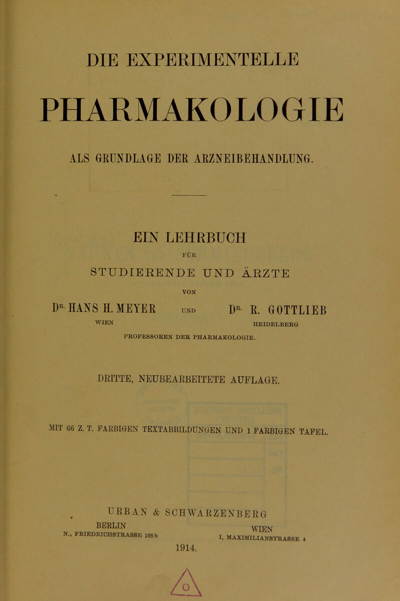 DIB EXPERIMENTELLE PHARMAKOLOGIE ALS GRUNDLAGE DER ARZNEIBEHANDLÜNG. EIN LEHRBUCH FÜR STUDIEEENDE UND ÄRZTE VON HANS H. MEYER und R. GOTTLIEB HEIDELBERG PROFESSOREN DER PHARMAKOLOGIE. DEITTE, NEÜBEAEBEITETE AUFLAGE. MIT 66 Z. T. PAEBIGEN TEXTABBILDUNGEN UND 1 FARBIGEN TAFEL. URBAN & SCHWARZENBERG BERLIN N., FRIEDRICHSTRASSB 106 b WIEN I, MAXIMILIANSTRASSE 4 1914.