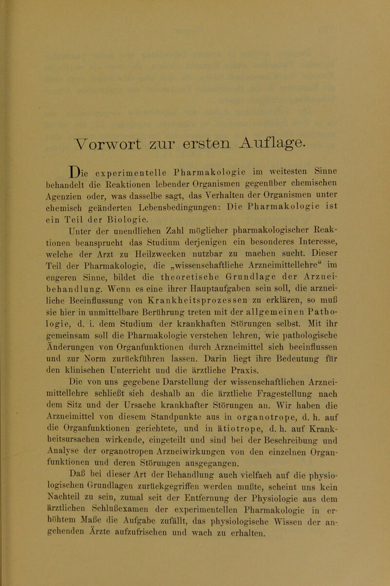 Vorwort zur ersten Auflage. X)ie experimentelle Pharmakologie im weitesten Sinne behandelt die Keaktionen lebender Organismen gegenüber chemischen Agenzien oder, was dasselbe sagt, das Verhalten der Organismen unter chemisch geänderten Lebensbedingungen: Die Pharmakologie ist ein Teil der Biologie. Unter der unendlichen Zahl möglicher pharmakologischer Eeak- tiouen beansprucht das Studium derjenigen ein besonderes Interesse, welche der Arzt zu Heilzwecken nutzbar zu machen sucht. Dieser Teil der Pharmakologie, die „wissenschaftliche Arzneimittellehre“ im engeren Sinne, bildet die theoretische Grundlage der Arznei- behandlung. Wenn es eine ihrer Hauptaufgaben sein soll, die arznei- liche Beeinflussung von Krankheitsprozessen zu erklären, so muß sie hier in unmittelbare Berührung treten mit der allgemeinen Patho- logie, d. i. dem Studium der krankhaften Störungen selbst. Mit ihr gemeinsam soll die Pharmakologie verstehen lehren, wie pathologische Änderungen von Organfunktionen durch Arzneimittel sich beeinflussen und zur Norm zurückführen lassen. Darin liegt ihre Bedeutung für den klinischen Unterricht und die ärztliche Praxis. Die von uns gegebene Darstellung der wissenschaftlichen Arznei- mittellehre schließt sich deshalb an die ärztliche Fragestellung nach dem Sitz und der Ursache krankhafter Störungen au. Wir haben die Arzneimittel von diesem Standpunkte aus in organotrope, d. h. auf die Organfunktionen gerichtete, und in ätiotrope, d. h. auf Krank- heitsursachen wirkende, eingeteilt und sind bei der Beschreibung und Analyse der organotropen Arzneiwirkungen von den einzelnen Organ- funktionen und deren Störungen ausgegangen. Daß bei dieser Art der Behandlung auch vielfach auf die physio- logischen Grundlagen zurückgegriften werden mußte, scheint uns kein Nachteil zu sein, zumal seit der Entfernung der Physiologie aus dem ärztlichen Schlußexamen der experimentellen Pharmakologie in er- höhtem Maße die Aufgabe zufällt, das physiologische Wissen der an-