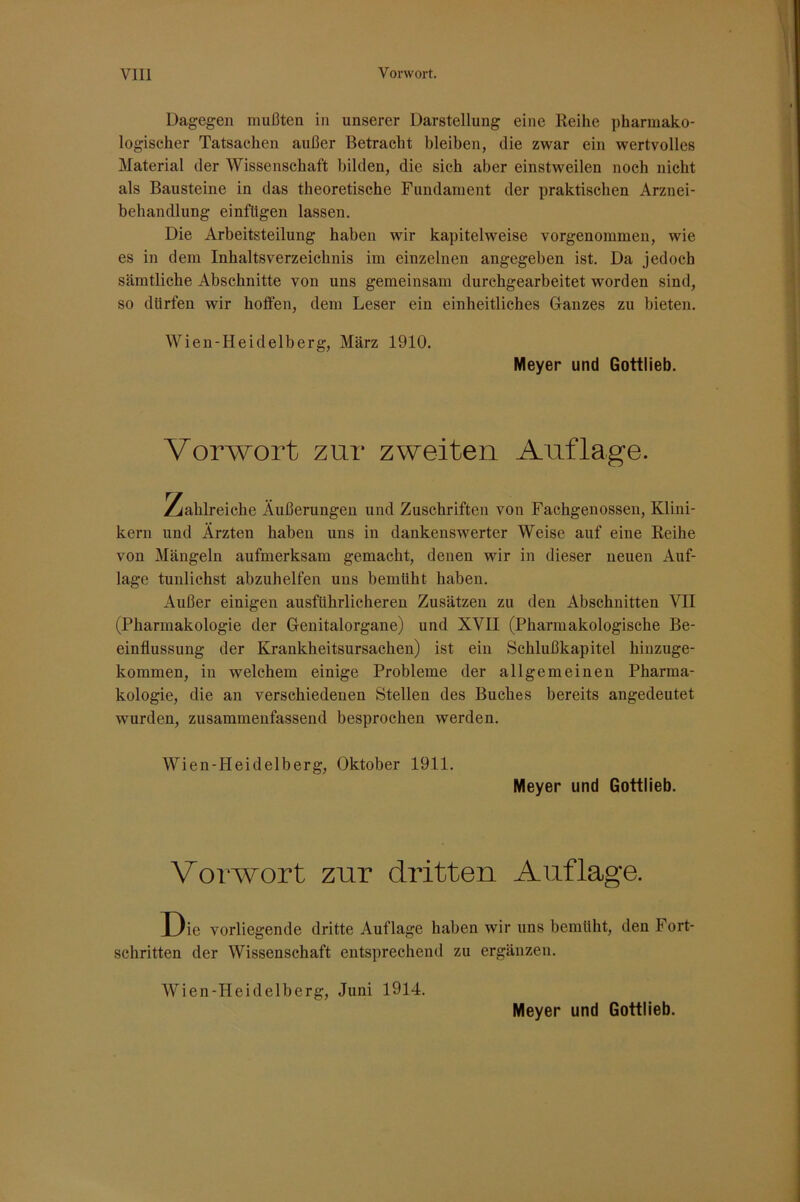 Dagegen mußten in unserer Darstellung eine Reihe pharmako- logischer Tatsachen außer Betracht bleiben, die zwar ein wertvolles Material der Wissenschaft bilden, die sich aber einstweilen noch nicht als Bausteine in das theoretische Fundament der praktischen Arznei- behandlung einftigen lassen. Die Arbeitsteilung haben wir kapitelweise vorgenommen, wie es in dem Inhaltsverzeichnis im einzelnen angegeben ist. Da jedoch sämtliche Abschnitte von uns gemeinsam durchgearbeitet worden sind, so dürfen wir hoffen, dem Leser ein einheitliches Ganzes zu bieten. Wien-Heidelberg, März 1910. Meyer und Gottlieb. Vorwort zur zweiten Auflage. y^ahlreiche Äußerungen und Zuschriften von Fachgenossen, Klini- kern und Ärzten haben uns in dankenswerter Weise auf eine Reihe von Mängeln aufmerksam gemacht, denen wir in dieser neuen Auf- lage tunlichst abzuhelfen uns bemüht haben. Außer einigen ausführlicheren Zusätzen zu den Abschnitten VII (Pharmakologie der Genitalorgane) und XVII (Pharmakologische Be- einflussung der Krankheitsursachen) ist ein Schlußkapitel hinzuge- kommen, in welchem einige Probleme der allgemeinen Pharma- kologie, die an verschiedenen Stellen des Buches bereits angedeutet wurden, zusammenfassend besprochen werden. Wien-Heidelberg, Oktober 1911. Meyer und Gottlieb. Vorwort zur dritten Auflage. Die vorliegende dritte Auflage haben wir uns bemüht, den Fort- schritten der Wissenschaft entsprechend zu ergänzen. Wien-Heidelberg, Juni 1914. Meyer und Gottlieb.