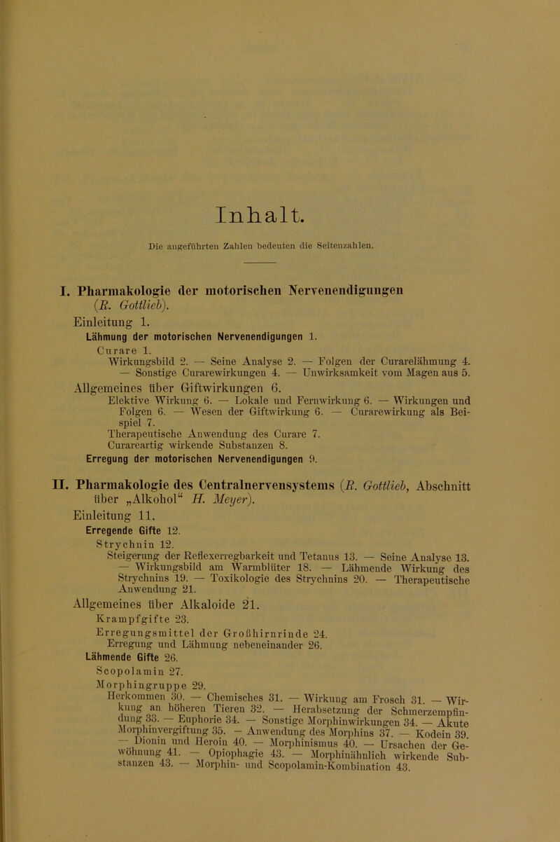 Inhalt Die angeführten Zahlen bedeuten die Seitenzahlen. I. Pharmakologie der motorischen Nervenendigungen (B. Gottlieh). Einleitung 1. Lähmung der motorischen Nervenendigungen 1. Curare 1. Wirkungsbild 2. — Seine Analyse 2. — Folgen der Curarelähmung 4. — Sonstige Curarewirkimgen 4. — Unwirksamkeit vom Magen aus 5. Allgemeines über Giftwirkungen 6. Elektive Wirkung 6. — Lokale und Fernwirkung 6. — Wirkungen und Folgen 6. — Wesen der Giftwirkung 6. — Curarewirkung als Bei- spiel 7. Therapeutische Anwendung des Curare 7. Curareartig wii-kende Substanzen 8. Erregung der motorischen Nervenendigungen 9. II. Pharmakologie des Centralnervensystems {R. Gottlieh, Abschnitt über „Alkohol“ H. Meyer). Einleitung 11. Erregende Gifte 12. Strychnin 12. Steigerung der Reflexerregbarkeit und Tetanus 13. — Seine Analyse 13. — Wirkungsbild am Warmblüter 18. — Lähmende Wirkung des Strychnins 19. — Toxikologie des Strychnins 20. — Therapeutische Anwendung 21. Allgemeines über Alkaloide 21. Krampfgifte 23. Erregungsmittel der Großhirnrinde 24. Erregung und Lähmung nebeneinander 26. Lähmende Gifte 26. Scopolamin 27. Morphingruppe 29. Herkommen 30. — Chemisches 31. — Wirkung am Frosch 31. — Wir- oo Tieren 32. — Herabsetzung der Schmerzempfin- dung 33. — Euphorie 34. — Sonstige Morphinwirkuugen 34. -- Akute Morphinyergiftung 35. - Anwendung des Morphins 37. — Kodein 39. — Dionm und Heroin 40. — Morphinismus 40. — Ursachen der Ge- wöhnung 41. — Opiophagie 43. — Morphinähnlich wirkende Sub- stanzen 43. — iMorphin- und Scopolamin-Kombination 43.