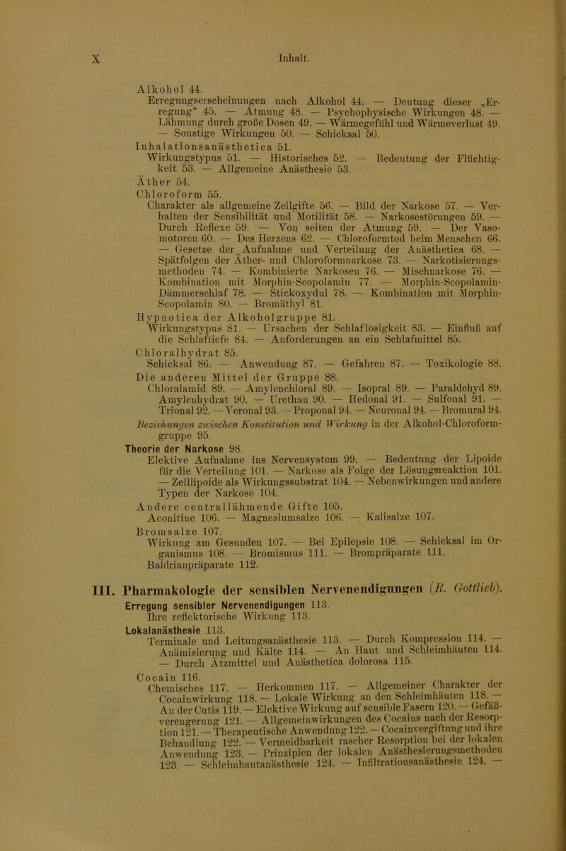 Alkohol 44. Erregimgserschcimjiigen nach Alkohol 44. — Deutung dieser „Er- regung“ 45. — Atmung 48. — Psychophysische Wirkungen 48. — Lähmung durch große Dosen 49. — Wärmegefiihl und Wärmeverlust 49. — Sonstige Wirkungen 50. — Schicksal 50. Inhalationsanästhetica 51. Wirkungstypus 51. — Historisches 52. — Bedeutung der Flüchtig- keit 53. — Allgemeine Anästhesie 53. Äther 54. Chloroform 55. Charakter als allgemeine Zellgifte 56. — Bild der Narkose 57. — Ver- halten der Sensibilität und Motilität 58. — Narkosestörungen 59. — Durch Keflexe 59. — Von seiten der Atmung 59. — Der Vaso- motoren 60. — Des Herzens 62. — Chloroformtod beim Menschen 66. — Gesetze der Aufnahme und Verteilung der Auästhetica 68. — Spätfolgen der Äther- und Chloroformnarkose 73. — Narkotisierungs- methoden 74. — Kombinierte Narkosen 76. — Mischnarkose 76. — Kombination mit Morphin-Scopolamin 77. — Morphin-Scopolamiu- Dämmerschlaf 78. — Stickoxydul 78. — Kombination mit Morphin- Scopolamin 80. — Bromäthyl 81. Hypnotica der Alkoholgruppe 81. Wirkungstypus 81. — Ursachen der Schlaflosigkeit 83. — Einfluß auf die Schlaftiefe 84. — Anforderungen an ein Schlafmittel 85. Chloralhydrat 85. Schicksal 86. — Anwendung 87. — Gefahren 87. — Toxikologie 88. Die anderen Mittel der Gruppe 88. Chloralamid 89. — Amylenchloral 89. — Isopral 89. — Paraldehyd 89. Amylenhydrat 90. — Urethan 90. — Hedonal 91. — Sulfonal 91. — Trional 92. — Veroual 93. — Proponal 94. — Neuronal 94. — Bromural 94. Beziehungen zwischen Konstitution und Wirkung in der Alkohol-Chloroform- gruppe 95. Theorie der Narkose 98. Elektive Aufnahme ins Nervensystem 99. — Bedeutung der Lipoide für die Verteilung 101. — Narkose als Folge der Lösungsreaktion 101. — Zelllipoide als Wirkungssubstrat 104. — Nebenwirkungen xind andere Tj'^peu der Narkose 104. Andere centrallähmende Gifte 105. Aconitine 106. — Magnesiumsalze 106. — Kalisalze 107. Bromsalze 107. Wirkung am Gesunden 107. — Bei Epilepsie 108. — Schicksal im Or- ganismus 108. — Bromismus 111. — Brompräparate 111. Baldrianpräparate 112. III. Pharmakologie der sensiblen Nervenendigungen {R. Gottlieh). Erregung sensibler Nervenendigungen 113. Ihre reflektorische Wirkung 113. Lokdlänästh6S10 Terminale und Leitungsanästhesie 113. — Durch Kompression 114. — Auämisierung und Kälte 114. — An Haut und Schleimhäuten 114. — Durch Ätzmittel und Anästhetica dolorosa 115. Cocain 116. , „ . j Chemisches 117. — Herkommen 117. — Allgemeiner Charakter der Cocainwirkung 118. — Lokale Wirkung an den Schleimhäuten !Q8. An der Cutis 119. — Elektive Wirkung auf sensible Fasern 120. — Gefaß- verengerung 121. — Ällgemeinwirkungen des Cocains nach der Resorp- tion 121. — Therapeutische Anwendung 122. — Cocainyergiftung und ihre Behandlung 122. — Venneidbarkeit rascher Resorption bei der lokalen Anwendung 123. — Prinzipien der lokalen Anästhesierungsmethoden 123. — Schleimhautanästhesie 124. — Iniiltrationsanästhesie 124.