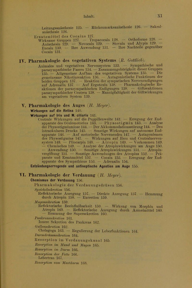 Leitungsaniisthesle 125. — Eückenmarksanästhesie 126. — Sakral- anästhesie 126. Ersatzmittel des Cocains 127. ^ ^ Wirksame Gruppen 127. — Tropacocain 128. — Orthoforme 128. — Anästhesin 129. — Novocain 129. — Stovain und Alypin 129. — Eucaiu 130. — Ihre Anwendung 131. — Ihre Nachteile gegenüber Cocain 131. lY. Pharmakologie des Yegetatiyen Systems {B. Gottlieh). Animales und vegetatives Nervensystem 133. — Sympathische und parasympathische Fasern 134. — Zusammengehörigkeit dieser Gruppen ' 135. — Allgemeiner Aufbau des vegetativen Systems 135. — Die gemeinsame Nikotinreaktion 136. — Antagonistische Funktionen der beiden Gruppen 137. — Reaktion der sympatischen Nervenendigungen auf Adrenalin 137. — Auf Ergotoxin 138. — Pharmakologische Re- aktionen der parasympathischen Endigungen 138. — Giftreaktionen parasympathischer Centren 138. — Mannigfaltigkeit der Giftwirkungen am vegetativen System 139. Y. Pharmakologie des Auges (B. Meijer). Wirkungen auf die Retina 140. Wirkungen auf Iris und M. ciliaris 141. Centrale Wirkungen auf die Puppillenweite 141. — Erregung der End- apparate des Oculomotorius 143. — Physostigmin 143. —Analyse der Physostigminmiose 144. — Der Akkommodationsstörung 144. — Des intraokularen Drucks 145. — Sonstige Wirkungen auf autonome End- apparate 146. — Auf motorische Nervenenden 147. — Antagonismen des Physostigmins 147. — Wirlaingen auf Herz und Centralneiwen- system 148. — Pilocarpin 148. — Atropin 149. — Vorkommen 149. — Chemisches 149. — Analyse der Atropinwirkungen am Auge 150. — Anwendung 150. — Sonstige Atropinwirkungen 151. — Atropin- vergiftung 151. — Sonstige Anwendungen des Atropins 152. — Prä- parate und Ersatzmittel 152. — Cocain 153. — Erregung der End- apparate des Sympathicus 153. — Adrenalin 154. Entzündungserregende und antiseptische Agentien am Auge 155. YI. Pharmakologie der Yerdaiiiing {H. Meyer). Chemismus der Verdauung 156. Pharmakologie der Verdauungsdrüsen 156. Speichelsekretion 156. Reflektorische Anregung 157. — Direkte Anregung 157. — Hemmung durch Atropin 158. — Excretion 159. Magensekretion 159. Reflektorische Beeinflußbarkeit 159. — Wirkung von Morphin und Atropin 160. — Reflektorische Anregung durch Arzneimittel 160. — Hemmung der Supersekretion 160. Pankreassekretion 161. Innere Sekretion des Pankreas 162. Gallensekretion 162. Cholagoga 163. — Regulierung der Leberfunktionen 164. Darmdrüsensekretion 164. Resorption im Verdauungskanal 165. Resorption im Mund tmd Magen 165. Resorption im Darm 166. Resorption der Fette 166. Lebertran 167. Resorption vom Mastdarm 168.