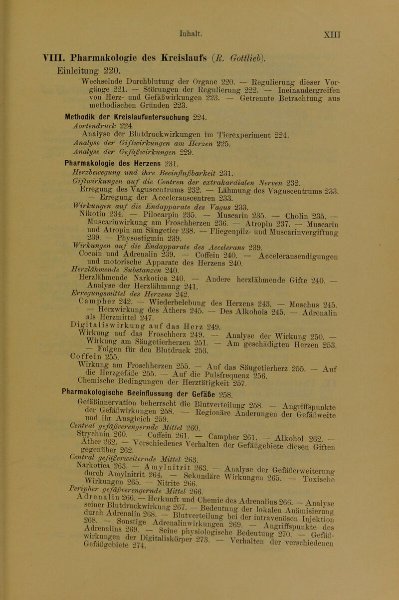 VIII. Pliarinakologie des Kreislaufs (B. Gottlieh). Einleitung 220. Wechselnde Durchblutung der Organe 220. — Eegulieruug dieser Vor- gänge 221. — Störungen der Eegulieruug 222. — Ineinandergi-eifen von Herz- und Gefäßwirkungen 223. — Getrennte Betrachtung aus methodischen Gründen 223. Methodik der Kreislaufuntersuchung 224. Äortendruck 224. Analyse der Blutdruckwirkungen im Tierexperiment 224. Analyse der Gifhcirhungen am Herzen 225. Analyse der GefäßwirTcungen 229. Pharmakologie des Herzens 231. Herziewegung und ihre Beeinflußbarkeit 231. Giftwirkungen auf die Centren der extrakardialen Nerven 232. Erregung des Vaguscentrums 232. — Lähmung des Vaguscentrums 233. — En-egung der Acceleranscentren 233. Wirkungen auf die Endapparate des Vagus 233. Nikotin 234. — Pilocarpin 235. — Muscarin 235. — Cholin 235. ~ Muscarinwirkung am Froscliherzen 236. — Atropin 237. — Muscarin und Atroj)in am Säugetier 238. — Fliegenpilz- und Muscarinvergiftung' 239. — Physostigmin 239. Wirkungen auf die Endapparate des Accelerans 239. Cocain und Adrenalin 239. Coffein 240. — Acceleransendigiingen und motorische Apparate des Herzens 240. Herzlähmende Substanzen 240. Herzlähmende Narkotica 240. — Andere herzlähmende Gifte 240. — Analyse der Herzlähmung 241. Erregungsmittel des Herzens 242. Camper 242. — Wiederbelebung des Herzens 243. — Moschus 245 - Herzwn-kung des Äthers 245. - Des Alkohols 245. - Adrenalin als Herzmittel 247. Digitaliswirkung auf das Herz 249. Wiricung auf das Froschherz 249. — Analyse der Wirkung 250. — WiHcung am Saugetierherzen 251. - Am geschädigten Herzen 253. — Folgen für den Blutdruck 253. Coffein 255. 255. — Auf das Säugetierherz 255. — Auf die Herzgetaße 2o5. - Auf die Pulsfrequenz 256 Chemische Bedingungen der Herztätigkeit 257. Pharmakologische Beeinflussung der Gefäße 258. Gefaßinnervation beherrscht die Blutverteilung 258. — Angriffsnunkte und uf iTÄ? m®■ “ 'ä« Oefiißweite Central gefäßverengernde Mittel 260. Vp ~Z 261. - Alkohol 262. — gegeiübeV Verhalten der Gefäßgebiete diesen Giften Central gefäßerweiternde Mittel 263. ”diuchAmvlnW GefiiBe™eitenmg Wirkun^eJ 265 fee'“ ™ ^u-kungeu 2GÖ. - Toxisch? Peripher gefäßverengernde Mittel 266. Adrenalin 266. — Herkunft und Chemie des Adrenalins 266 — ÄmU-QP seiner Bliitdruckwirkung 267. — Bedeutuna' der Inlrnlpn a' •• . dui'ch Adremliii 9ns ° ui + .. . lokalen Auamisieruiig 2(W SnTii- ^ A r •t'^erteilung bei der intravenösen Infektion ~ AngriffspunSe J^s Wirkungen de^Digita^lSUt-' V Gefäßgebiete ~ Verhalten der verschiedenen