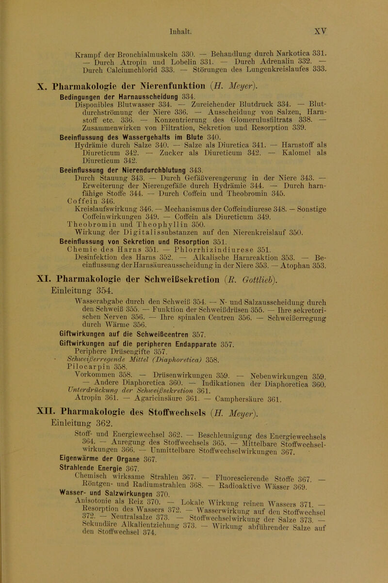 Krampf der Bronchialmuskeln 330. — Behandlung durch Narkotica 331. — Durch Atropin und Lobelin 331. — Durch Adrenalin 332. — Durch Calciumchlorid 333. — Störungen des Lungenkreislaufes 333. X. Pharmakologie der Niereiifiinktion (H. Meyer). Bedingungen der Harnausscheidung 334. Disponibles Blutvvasser 334. — Zureichender Blutdruck 334. — Blut- durchströmuug der Niere 336. — Ausscheidung von Salzen, Harn- stoff etc. 336. — Konzentrierung des Glomerulusfiltrats 338. — Zusammenwirken von Filtration, Sekretion und Kesorption 339. Beeinflussung des Wassergehalts im Blute 340. Hydrämie durch Salze 340. — Salze als Diuretica 341. — Harnstoff als Diureticum 342. — Zucker als Diureticum 342. — Kalomel als Diureticum 342. Beeinflussung der Nierendurchblutung 343. Durch Stauung 343. — Durch Gelaßvei-engerung in der Niere 343. — Erweiterung der Nierengefäße durch Hydrämie 344. — Durch harn- fähige Stoffe 344. — Durch Coffein und Theobromin 345. Coffein 346. Kreislaufswirkung 346. — Mechanismus der Coffeindiurese 348. — Sonstige Coffeinwirkungen 349. — Coffein als Diureticum 349. Theobromin und Theophyllin 350. Wirkung der Digitalis Substanzen auf den Nierenkreislauf 350. Beeinflussung von Sekretion und Resorption 351. Chemie des Harns 351. — Phlorrhizindiurese 351. Desinfektion des Harns 352. — Alkalische Harnreaktion 353. — Be- einflussung der Harnsäureausscheidung in der Niere 353. — Atophan 353. XI. Pharmakologie der Schweißsekretion (R. Gottlieh). Einleitung 354. Wasserabgabe durch den Schweiß 354. — N- und Salzausscheiduug durch den Schweiß 355. — Funktion der Schweißdrüsen 355. — Ihre sekretori- schen Nerven 356. — Ihre spinalen Centren 356. — Schweißerregung durch Wärme 356. Giftwirkungen auf die Schweißcentren 357. Giftwirkungen auf die peripheren Endapparate 357. Periphere Drüsengifte 357. Schweiß erregende Mittel (Diaphoretica) 358. Pilocarpin 358. Vorkommen 358. — Drüsenwirkungen 359. — Nebenwirkungen 359. — Andere Diaphoretica 360. — Indikationen der Diaphoretica 360. Unterdrückung der Schweißsekretion 361. Atropin 36i. — Agaricinsäure 361. — Camphersäure 361. Xn. Pharmakologie des Stoffwechsels (JET. Meyer). Einleitung 362. Stoff- und Energiewechsel 362. — Beschleunigung des Energiewechsels 364. — Anregung des Stoffwechsels 365. — Mittelbare Stoffwechsel- wirkungen 366. — Unmittelbare Stoffwechsel Wirkungen 367. Eigenwärme der Organe 367. Strahlende Energie 367. Chemisch wirksame Strahlen 367. — Fluorescierende Stoffe 367 — Kontgen- und Radiumstrahlen 368. — Radioaktive Wässer 369. Wasser- und Salzwirkungen 370. Amsotonie als Reiz 370. — Lokale Wirkung reinen Wassers 371. — Re^soi^tion des Wassers 372. -- Wasserwirkung auf deu Stoffwechsel t! T ^.^®i*tralsalze 373. Stoffwechsel Wirkung der Salze 373 — S'aZecllsel alrflllnender S,I.e a„f