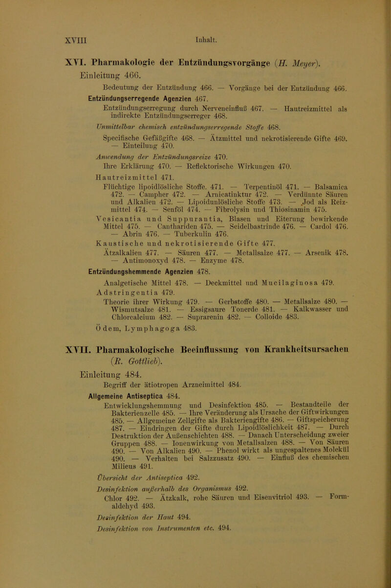 XYI. Pharmakologie der Entztiiuluiigsvorgäiige (H. Meyer). Einleitung 466. Bedeutung der Eutzündiing 466. — Vorgänge bei der Entzündung 466. Entzündungserregende Agenzien 467. Entziindungsen-egung durch Nerveneinfluß 467. — Hautreizmittcl als indirekte Entziindungserreger 468. Unmittelbar chemisch entzündungserregende Stoffe 468. Specifische Gefäßgifte 468. — Ätzmittel und nekrotisierende Gifte 469. — Einteilung 470. Anwendung der Entzündungsreize 470. Ihre Erklärung 470. — Eeflektorische Wirkungen 470. Hautreizmittel 471. Flüchtige lipoidlösliche Stotfe. 471. — Terpentinöl 471. — Balsamica 472. — Campher 472. — Arnicatinktur 472. — Verdünnte Säuren und Alkalien 472. — Lipoidunlösliche Stoffe 473. — .Jod als Reiz- mittel 474. — Senföl 474. — Fibrolysin und Thiosinamin 475. Vesicantia und Suppurantia, Blasen und Eiterung bewirkende Mittel 475. — Canthariden 475. — Seidelbastlinde 476. — Cardol 476. — Abrin 476. — Tuberkulin 476. Kaustische und nekrotisierende Gifte 477. Ätzalkalien 477. — Säuren 477. — Metallsalze 477. — Arsenik 478. — Antimonox3'd 478. — Enzyme 478. Entzündungshemmende Agenzien 478. Analgetische Mittel 478. — Heckmittel und Mucilaginosa 479. Adstringentia 479. Theorie ihrer Wirkung 479. — Gerbstoffe 480. — Metallsalze 480. — Wismutsalze 481. — Essigsäure Tonerde 481. — Kalkwasser und Chlorcalcium 482. — Suprarenin 482. — Colloide 483. Ödem, Lymphagoga 483. XYII. Pharmakologische Beeiiiflussuug toii Krankheitsursachen (jR. Gottlieb). Einleitung 484. Begriff der ätiotropen Arzneimittel 484. Allgemeine Antiseptica 484. Entwicklungshemmung und Desinfektion 485. — Bestandteile der Bakteiienzelle 485. — Ihre Veränderung als Ursache der Giftwirkungen 485. — Allgemeiue Zellgifte als Bakteriengifte 486. — Giftspeicherung 487. — Eindringen der Gifte durch Lipoidlöslichkeit 487. — Durch Destruktion der Außenschichten 488. — Danach Unterscheidung zweier Gruppen 488. — lonenwirkung von Metallsalzen 488. — A'^ou Säuren 490. — Von Alkalien 490. — Phenol wirkt als ungespaltenes Molekül 490. — Verhalten bei Salzzusatz 490. — Einfluß des chemischen Milieus 491. Übersicht der Antiseptica 492. Desinfektion außerhalb des Organismus 492. Chlor 492. — Ätzkalk, rohe Säuren und Eiseimtriol 493. — Fonn- aldehyd 493. Desmfehtion der Haut 494. Desinfektion von Instrumenten etc. 494.