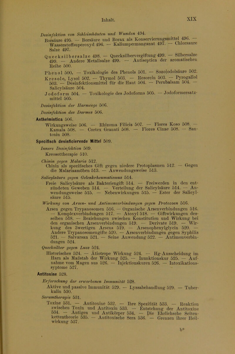 Desinfektion von Schleimhäxiten und Wunden 494. Borsäure 495. — Borsäure und Borax als Konservierungsmittel 496. — Wasserstoffsuperoxyd 496. — Kaliumpermanganat 497. — Chlorsäure Salze 497. Quecksilbersalze 498. — Quecksilbervergiftung 499. — Silbersalze 499. — Andere Metallsalze 499. — Antiseptica der aromatischen Reihe 500. Phenol 500. — Toxikologie des Phenols 501. — Sozojodolsäure 502. Kresole, Lysol 502. — Thymol 503. — Resorcin 503. — Pyrogallol 503. — Desinfektionsmittel für die Haut 504. — Perubalsam 504. Salicylsäure 504. Jodoform 504. — Toxikologie des Jodoforms 505. Jodofonnersatz- mittel 505. Desinfektion der Harnwege 506. Desinfektion des Darmes 506. Anthelmintica 506. Wirkungsweise 506. — Rhizoina Filicis 507. — Flores Koso 508. — Kamala 508. — Cortex Granati 508. — Flores Cinae 508. — San- tonin 508. Specifisch desinficierende Mittel 509. Innere Desinfektion 509. Kreosottherapie 510. Chinin gegen Malaria 512. Chinin als specifisches Gift gegen niedere Protoplasmen 512. — Gegen die Malariaamöben 513. — Anwendungsweise 513. Salicylsäure gegen Gelenkrheumatismus 514. Freie Salicylsäure als Bakteriengift 514. — Freiwerden in den ent- zündeten Geweben 514. — Verteilung der Salicylsäure 514. — Au- wendungsweise 515. — Nebenwirkungen 515. — Ester der Salicyl- säure 515. Wirkung von Arsen- und Antimonverhindungen gegen Protozoen 516. Arsen gegen Trypanosomen 516. — Organische Arsenverbindungen 516. — Komplexverbindimgen 517. — Atoxyl 518. — Giftwirkungen des- selben 518. — Beziehungen zwischen Konstitution und Wirkung bei den organischen Arsenverbindungen 519. — Derivate 519. — Wir- kung des Swertigen Arsens 519. — Arsenophenylglycin 520. — Andere Trypanosomengifte 520. — Arsenverbindungen gegen Syphilis 521. — Salvarsan 521. — Seine Anwendung 522. — Antimonverbin- dungen 524. Quecksilber gegen Lues 524. Historisches 524. — Ätiotrope Wirkung 524. — Hg-Ausscheidung im Harn als Maßstab der Wirkung 525. — Inunktionskur 525. — Auf- nahme vom Magen aus 526. — Injektionskureu 526. — Intoxikations- syptome 527. Antitoxine 528. Erforschung der erworbenen Immunität 528. Aktive und passive Immunität 529. — Lyssabehaudlung 529. ■— Tuber- kulin 530. Serumtherapie 531. Toxine 531. — Antitoxine 532. — Ihre Spezifität 533. — Reaktion zwischen Toxin und Antitoxin 533. — Entstehung der Antitoxine Antigen und Antikörper 534. — Die Ehrlichsche Seiteu- kettentheorie 535. — Autitoxische Sera 536. — Grenzen ihrer Heil- wirkung 537. b=*=