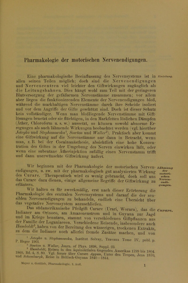 Pliarmakologie der motorisclieii NerYenendigimgen. Eine pharmakologische Beeinflussung des Nervensystems ist in Einleitung. allen seinen Teilen möglich; doch sind die Nervenendigungen und Nervencentren viel leichter den Giftwirkungen zugänglich als die Leitungsbahnen. Dies hängt wohl zum Teil mit der geringeren Blutversorgung der gefäßarmen Nervenstämme zusammen; vor allem aber liegen die funktionierenden Elemente der Nervenendigungen bloß^ während die markhaltigen Nervenstämme durch ihre Scheide isoliert und vor dem Angriffe der Gifte geschützt sind. Doch ist dieser Schutz kein vollständiger. Wenn man bloßliegende Nervenstämme mit Gift- lösungen benetzt oder sie flüchtigen, in den Markfetten löslichen Dämpfen (Äther, Chloroform u. s. w.) aussetzt, so können sowohl abnorme Er- regungen als auch lähmende Wirkungen beobachtet werden (vgl. hierüber Joteyko und Stephanowska^, Soioton und Waller'^). Praktisch aber kommt eine Giftwirkung auf die Nervenstämme nur dann in Betracht, wenn man, z. B. bei der Cocainanästhesie, absichtlich eine hohe Konzen- tration des Giftes in der Umgebung des Nerven einwirken läßt, oder wenn eine subcutane Ätherinjektion zufällig einen Nervenstamm trifft und dann unerwünschte Giftwirkung äußert. Wir beginnen mit der Pharmakologie der motorischen Nerven- endigungen, u. zw. mit der pharmakologisch gut analysierten Wirkung des Curare. Therapeutisch 'wird es wenig gebraucht, doch soll uns das Curare dazu dienen, einige allgemeine Begriffe der Giftwirkung zu erläutern. A\ ir halten es für zweckmäßig, erst nach dieser Erörterung die Pharmakologie des centralen Nervensystems und darauf die der sen- siblen Nervenendigungen zu behandeln, endlich eine Übersicht über das vegetative Nervensystem anzuschließen. Das südamerikanische Pfeilgift Curare (Urari, Worara), das die Indianer am Orinoco, am Amazonensti’om und in Guyana zur Ja^-d und im Kriege benutzen, stammt von verschiedenen Giftpflanzen aus der I amihe der Loganiaceen. Verschiedene Keisende, insbesondere auch Humboldt von der Bereitung des wässerigen, trockenen Extrakts zu dem die Indianer noch allerlei fremde Zusätze machen, und von P Heglr’^üofInstitut Solvay, 'J'ravaux Tome IV, piibl. ] ■ Sowton u. Waller, Journ. of Phys. 1898, Suppl. 23. 18GO V®‘‘nnhioktialen Gegenden Amerikas 1799 bis 180. löOU, U(l. 4 S. 80. Vgl. ferner über Curare Appun, Unter den Tronen Jena 187( und Schombttrfflc, Reise in liritisch-Guyana 1840—1844. ’ LSltninnf) fl&f inotari- schen Jfferven- enili- (/nngen. Curare.