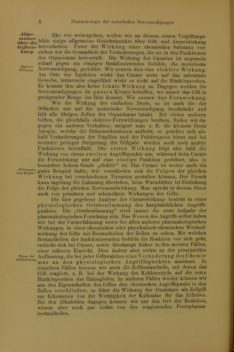 Allge- Elle weitergeheii, woUeii wir an diesem ersten Vergiftungs- bilde einige allgemeine Gesichtspunkte über Gift- und Arzneiwirkung hervorheben. Unter der Wirkung einer chemischen Substanz ver- kung. stehen wir die Gesamtheit der Veränderungen, die sie in den Funktionen des Organismus hervorruft. Die Wirkung des Curarins ist ungemein Eiektive gegen ein einziges funktionierendes Gebilde, die motorische wirk^lTg. Nervenendigung, gerichtet. Wir nennen dies eine elektive Wirkung. Am Orte der Injektion wirkt das Curare nicht auf das subcutane Gewebe, intravenös eingeführt wdrkt es nicht auf die Hlutkörperchen. Es kommt ihm also keine lokale Wirkung zu. Dagegen werden die Nervenendigungen im ganzen Körper betroft’en, wo immer das Gift in genügender Menge ins Blut kommt. Wir nennen dies Fernwirkung. Wie die Wirkung der einfachen Dosis, so ist auch die der öOfachen nur auf die motorische Nervenendigung beschränkt und läßt alle übrigen Zellen des Organismus intakt. Bei vielen anderen Giften, die gleichfalls elektive Fernwirkungen besitzen, finden wir da- gegen ein anderes Verhalten; steigert man z. B. die kleinste Dosis Atropin, welche die Drüsensekretionen aufhebt, so gesellen sich als- bald Veränderungen der Pupillen und der Pulsfrequenz hinzu und bei weiterer geringer Steigerung der Giftgabe werden auch noch andere Funktionen beeinflußt. Der ersten Wirkung folgt also bald die Wirkung von einem zweiten Angriffspunkte aus, während beim Curare die Fern Wirkung nur auf eine einzige Funktion gerichtet, also in besonders hohem Grade „elektiv“ ist. Das Curare ist weiter auch ein Beispiel dafür, wie verschieden sich die Folgen der gleichen Wirkung bei verschiedenen Tierarten gestalten können. Der Frosch kann tagelang die Lähmung überleben, beim Warmblüter ist Erstickung die Folge der gleichen Nervenendwirkung. Man spricht in diesem Sinne auch von primären und sekundären Wirkungen der Gifte. Die hier gegebene Analyse der Curarewirkung besteht in einer physiologischen Ortsbestimmung des hauptsächlichen Angriffs- punktes. Die „Ortsbestimmung“ wird immer die erste Aufgabe der pharmakologischen Forschung sein. Das Wesen des Angriffs selbst haben wir bei der Curarelähmung sowie bei allen anderen pharmakologischen Wirkungen in einer chemischen oder physikalisch-chemischen Wechsel- wirkung des Gifts mit Bestandteilen der Zellen zu sehen. Mit welchen Bestandteilen der funktionierenden Gebilde die Reaktion vor sich geht, entzieht sich bei Curare, sowie überhaupt bisher in den meisten Fällen, einer näheren Einsicht. Dies ändert aber nichts an der prinzipiellen Wesen der Auffassung, die bei jeder Giftreaktion eine V eränderung des Chemis- an den physiologischen Angriffspunkten annimmt. In einzelnen Fällen kennen wir auch die Zellbestandteile, mit denen das Gift reagiert, z. B. bei der Wirkung des Kohlenoxyds auf die roten Blutkörperchen das Hämoglobin. In anderen Fällen wieder können wir aus den Eigenschaften des Giftes den chemischen Angriffspunkt in den Zellen erschließen; so führt die Wirkung der Oxalsäure als Zellgift zur Erkenntnis von der Wichtigkeit der Kalksalze für das Zelleben. Bei den Alkaloiden dagegen kennen wir nur den Ort der Reaktion, wissen aber noch gar nichts von den reagierenden Protoplasma- bestandteilen.
