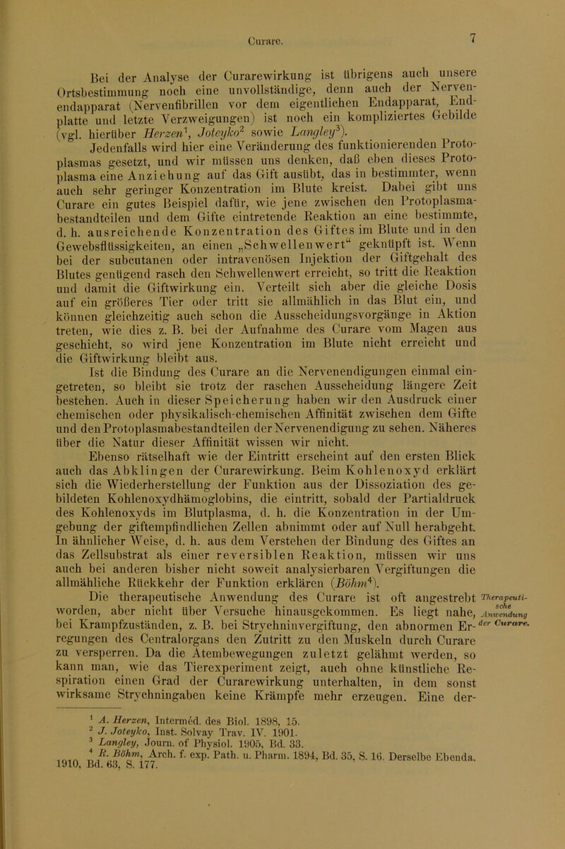Bei der Analyse der Curarewirkung ist übrigens auch unsere Ortsbestimmung noch eine unvollständige, denn auch der Nerven- endapparat (Nerveiifibrillen vor dem eigentlichen Endapparat, End- platte und letzte Verzweigungen) ist noch ein kompliziertes Gebilde (vgl. hierüber Herzen^, Joteyko^ sowie Lmiyley^). Jedenfalls wird hier eine Veränderung des funktionierenden Proto- plasmas gesetzt, und wir müssen uns denken, daß eben dieses Proto- plasma eine Anziehung auf das Gift ausübt, das iu bestimmter, wenn auch sehr geringer Konzentration im Blute kreist. Dabei gibt uns Curare ein gutes Beispiel dafür, wie jene zwischen den Protoplasma- bestandteilen und dem Gifte eintretende Reaktion an eine bestimmte, d. h. ausreichende Konzentration des Giftes im Blute und in den Gewebsflüssigkeiten, an einen „Schwellenwert“ geknüpft ist. Wenn bei der subcutanen oder intravenösen Injektion der Giftgehalt des Blutes genügend rasch den Schwellenwert erreicht, so tritt die Reaktion und damit die Giftwirkung ein. Verteilt sich aber die gleiche Dosis auf ein größeres Tier oder tritt sie allmählich in das Blut ein, und können gleichzeitig auch schon die Ausscheidungsvorgänge in Aktion treten, wie dies z. B. bei der Aufnahme des Curare vom Magen aus geschieht, so wird jene Konzentration im Blute nicht erreicht und die Giftwirkung bleibt aus. Ist die Bindung des Curare an die Nervenendigungen einmal ein- getreten, so bleibt sie trotz der raschen Ausscheidung längere Zeit bestehen. Auch in dieser Speicherung haben wir den Ausdruck einer chemischen oder physikalisch-chemischen Affinität zwischen dem Gifte und den Protoplasmabestandteilen der Nervenendigung zu sehen. Näheres über die Natur dieser Affinität wissen wir nicht. Ebenso rätselhaft wie der Eintritt erscheint auf den ersten Blick auch das Abklingen der Curarewirkung. Beim Kohlenoxyd erklärt sich die Wiederherstellung der Funktion aus der Dissoziation des ge- bildeten Kohlenoxydhämoglobins, die eintritt, sobald der Partialdruck des Kohlenoxyds im Blutplasma, d. h. die Konzentration in der Um- gebung der giftempfindlichen Zellen abnimmt oder auf Null herabgeht. In ähnlicher Weise, d. h. aus dem Verstehen der Bindung des Giftes an das Zellsubstrat als einer reversiblen Reaktion, müssen wir uns auch bei anderen bisher nicht soweit analysierbaren Vergiftungen die allmähliche Rückkehr der Funktion erklären Die thera])eutische Anwendung des Curare ist oft angestrebt Therapeuu- worden, aber nicht über Versuche hinausgekommen. Es liegt nahe, Amlt^ung bei Krampfzuständen, z. B. bei Strychninvergiftung, den abnormen Er-^’***“* *‘‘'’ regungen des Ccntralorgans den Zutritt zu den Muskeln durch Curare zu versperren. Da die Atembewegungen zuletzt gelähmt werden, so kann man, wie das Tierexperiment zeigt, auch ohne künstliche Re- spiration einen Grad der Curarewirkung unterhalten, in dem sonst wirksame Strychningaben keine Krämpfe mehr erzeugen. Eine der- * A. Herzen, Intermed. des Biol. 1898, 15. 2 J. Joteyko, Inst. Solvay Trav. IV. 1901. ^ Langley, Journ. of Physiol. 1905, Bd. 33. 1910 Bd^’^H^^s” nfDerselbe Ebenda.