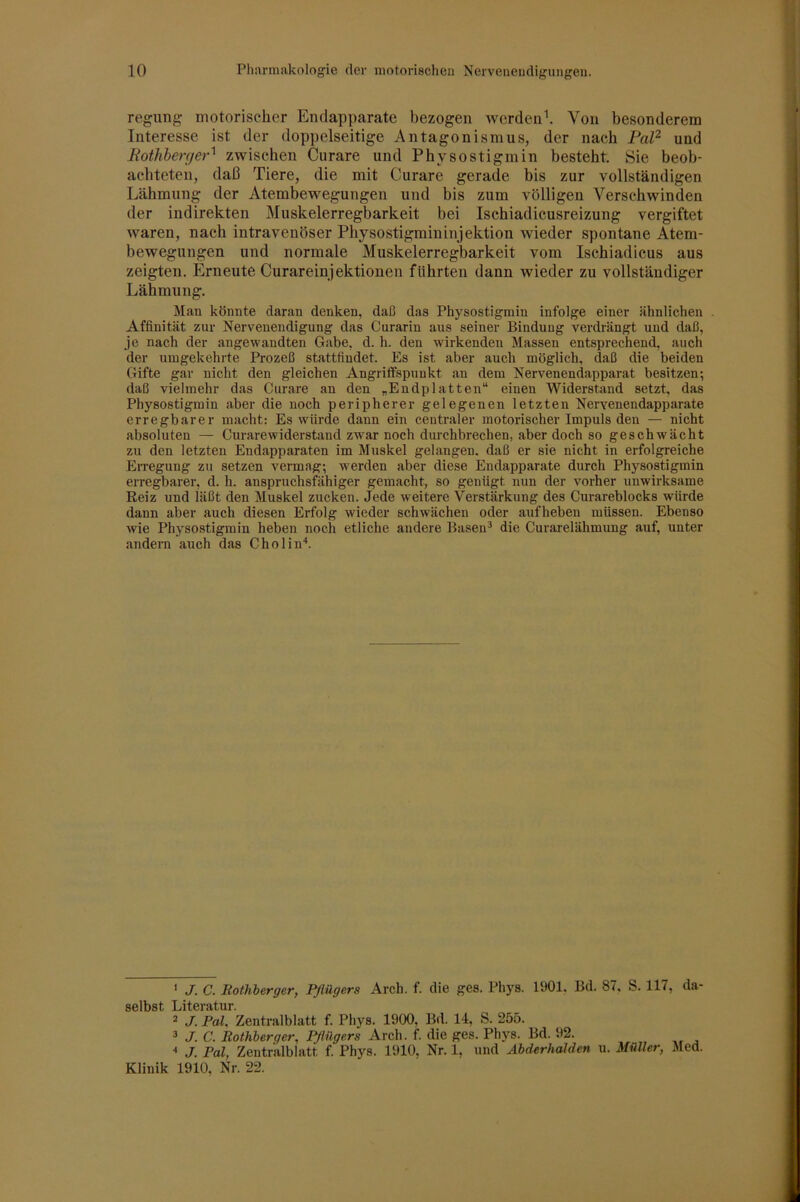 regung motorischer Enclapparate bezogen werdend Von besonderem Interesse ist der doppelseitige Antagonismus, der nach Pat^ und Pothberf/er'^ zwischen Curare und Physostigmin besteht. Sie beob- achteten, daß Tiere, die mit Curare gerade bis zur vollständigen Lähmung der Atembewegungen und bis zum völligen Verschwinden der indirekten Muskelerregbarkeit bei Ischiadicusreizung vergiftet waren, nach intravenöser Physostigmin inj ektion wieder spontane Atem- bewegungen und normale Muskelerregbarkeit vom Ischiadicus aus zeigten. Erneute Curareinjektionen führten dann wieder zu vollständiger Lähmung. Man könnte daran denken, daß das Physostigmin infolge einer ähnlichen . Affinität zur Nervenendigung das Curarin ans seiner Bindung verdrängt und daß, je nach der angewandten Gabe, d. h. den wirkenden Massen entsprechend, auch der umgekehrte Prozeß stattfindet. Es ist aber auch möglich, daß die beiden Gifte gar nicht den gleichen Angriffspunkt au dem Nervenendapparat besitzen; daß vielmehr das Curare an den „Endplatten“ einen Widerstand setzt, das Physostigmin aber die noch peripherer gelegenen letzten Nervenendapparate erregbarer macht: Es würde dann ein centraler motorischer Impuls den — nicht absoluten — Curarewiderstand zwar noch durchbrechen, aber doch so geschwächt zu den letzten Endapparaten im Muskel gelangen, daß er sie nicht in erfolgreiche Erregung zu setzen vermag; werden aber diese Endapparate durch Physostigmin erregbarer, d. h. anspruchsfähiger gemacht, so genügt nun der vorher unwirksame Reiz und läßt den Muskel zucken. Jede weitere Verstärkung des Curareblocks würde dann aber auch diesen Erfolg wieder schwächen oder aufheben müssen. Ebenso wie Physostigmin heben noch etliche andere Basen^ die Curarelähmung auf, unter andern auch das Cholin'*. ' J. C. liothberger, Pflügers Arch. f. die ges. Phys. 1901, Bd. 87, S. 117, da- selbst Literatur. 2 J. Pah Zentralblatt f. Phys. 1900, Bd. 14, S. 255. 3 J. C. Rothberger, Pflügers Arch. f. die ges. Phys. Bd. 92. ■' J. Pal, Zentr'alblatt f. Phys. 1910. Nr. 1, und Abderhalden u. Müller, Med. Klinik 1910, Nr. 22.