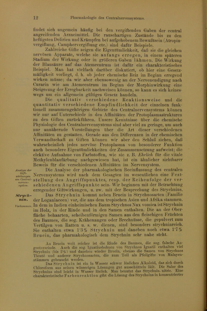 AnaUjse der Gift- wirkungen am Central- nerven- system. Sti'ych- nin. Vorkommen. findet sich ungemein häufig bei den vergiftenden Gaben der central angreifeuden Arzneimittel. Die rauschartigen Zustände bis zu den heftigsten Delirien und Krämpfen bei aufgehobenem Bewußtsein (Atropiu- vergiftung, Camphervergiftung etc.) sind dafür Beispiele. Zahlreiche Gifte zeigen die Eigentümlichkeit, daß sie die gleichen nervösen ilpparate, welche sie anfangs erregen, in einem späteren Stadium der Wirkung oder in größeren Gaben lähmen. Die Wirkung der Blausäure auf das Atemeentrum ist dafür ein charakteristisches Beispiel. Man hat vielfach darüber diskutiert, ob hier eine Gesetz- mäßigkeit vorliegt, d. h. ob jeder chemische Reiz im Beginn erregend wirken müsse; da wir aber ebensowenig an der Nervenendigung nach Curarin wie am Atemcentrum im Beginn der Morphinwirkung eine Steigerung der Erregbarkeit nachweisen können, so kann es sich keines- wegs um ein allgemein gültiges Gesetz handeln. Die qualitativ verschiedene Reaktionsweise und die quantitativ verschiedene Empfindlichkeit der einzelnen funk- tionell zusammengehörigen Gebiete des Centralnervensystems können wir nur auf Unterschiede in den Affinitäten der Protoplasmastrukturen zu den Giften zurückführen. Unsere Kenntnisse über die chemische Physiologie des Centralnervensystems sind aber viel zu geringe, um auch nur annähernde Vorstellungen über die Art dieser verschiedenen Affinitäten zu gestatten. Glerade aus den Differenzen in der chemischen Verwandtschaft zu Giften können wir aber den Schluß ziehen, daß wahrscheinlich jedes nervöse Protoplasma von besonderer Funktion auch besondere Eigentümlichkeiten der Zusammensetzung aufweist; die elektive Aufnahme von Farbstoffen, wie sie z. B. Ehrlich für die vitale Methylenblaufärbung nachgewiesen hat, ist ein ähnlicher sichtbarer Beweis für die verschiedenen Affinitäten im Nervensystem. Die Analyse der pharmakologischen Beeinflussung des centralen Nervensystems wird nach dem Gesagten im wesentlichen eine Fest- stellung des Angriffspunktes, resp. der Reihenfolge der ver- schiedenen Angriffspunkte sein. Wir beginnen mit der Betrachtung erregender Giftwirkungen, u. zw. mit der Besprechung des Strychnins. Das Strychnin kommt neben Brucin in Strychnosarten (Familie der Loganiaceen) vor, die aus dem tropischen Asien und Afrika stammen. In dem in Indien einheimischen Baum StrychnosNux vomica ist Strychnin im Holz, in der Rinde und in den Samen enthalten. Die an der Ober- fläche behaarten, scheibenförmigen Samen aus den fleischigen Früchten des Baumes, die sog. Krähenaugen oder Brechnüsse, die gepulvert zum Vertilgen von Ratten u. s. w. dienen, sind besonders strychniureich. Sie enthalten etwa 16% Strychnin und daneben noch etwa l'T% Brucin, das pharmakologisch dem Strychnin sehr nahe steht. Au Brucin weit reicher ist die Rinde des Biiiunes, die sog. falsche An- gostiirarinde. Auch die sog. Ignatiusbohueu von Stiychuos Igiiatii enthalten viel Strychnin (bis 2%) und daneben wieder Bruciu. ebenso die Saiucii von Str}'chuos Tieut6 und anderer Stiychuosartcn, die zuin Teil als Pfeilgitte von Malayeii- stämmen gebraucht werden. _ .,11 Uas Strychnin ist ein in Wasser schwer lösliches Alkaloid, das sich durch Chloroform aus seinen wässerigen Lösungen gut ausschütteln läßt. Die Salze des Strychnins sind leicht in Wasser löslich. Man benutzt das Strychnin, uitric. Eine charakteristische Farbenreaktion gibt die Lösung des Strychnins in konzentrierter
