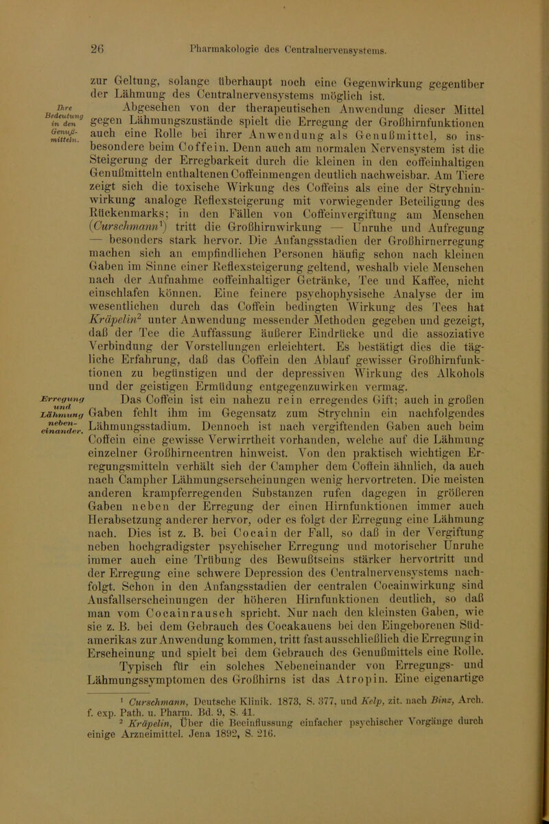 J}ire Bedeutung in den GemijS- mitteln. JE'rref/unff und Ijälinixing neben- dnandev. zur Geltung, solange überhaupt noch eine Gegenwirkung gegenüber der Lähmung des Centralnervens}^stems möglich ist. Abgesehen von der therapeutischen Anwendung dieser Mittel gegen Lähmungszustände spielt die Erregung der Großhirnfunktionen auch eine Rolle bei ihrer Anwendung als GenuOmittel, so ins- besondere beim Coffein. Denn auch am normalen Nervensystem ist die Steigerung der Erregbarkeit durch die kleinen in den coflfeinhaltigen Genußmitteln enthaltenen Cotfeinmengen deutlich nachweisbar. Am Tiere zeigt sich die toxische Wirkung des Coffeins als eine der Strychnin- wirkung analoge Reflexsteigerung mit vorwiegender Beteiligung des Rückenmarks; in den Fällen von Coffeinvergiftung am Menschen {Curschmann^) tritt die Großhirnwirkung — Unruhe und Aufregung — besonders stark hervor. Die Anfangsstadien der Großhirnerregung machen sich an empfindlichen Personen häufig schon nach kleinen Gaben im Sinne einer Reflexsteigerung geltend, weshalb viele Menschen nach der Aufnahme cotfeinhaltiger Getränke, Tee und Kaffee, nicht einschlafen können. Eine feinere psychophysische Analyse der im wesentlichen durch das Coffein bedingten Wirkung des Tees hat Kräpelin^ unter Anwendung messender Methoden gegeben und gezeigt, daß der Tee die Auffassung äußerer Eindrücke und die assoziative Verbindung der Vorstellungen erleichtert. Es bestätigt dies die täg- liche Erfahrung, daß das Coffein den Ablauf gewisser Großhirnfunk- tionen zu begünstigen und der depressiven Wirkung des Alkohols und der geistigen Ermüdung entgegenzuwirken vermag. Das Coffein ist ein nahezu rein erregendes Gift; auch in großen Gaben fehlt ihm im Gegensatz zum Strychnin ein nachfolgendes Lähmungsstadium. Dennoch ist nach vergiftenden Gaben auch beim Coffein eine gewisse Verwirrtheit vorhanden, welche auf die Lähmung einzelner Großhirucentren hinweist. Von den praktisch wichtigen Er- regungsmitteln verhält sich der Campher dem Coffein ähnlich, da auch nach Campher Lähmungserscheinungen wenig hervortreten. Die meisten anderen krampferregenden Substanzen rufen dagegen in größeren Gaben neben der Erregung der einen Hirnfunktionen immer auch Herabsetzung anderer hervor, oder es folgt der Erregung eine Lähmung nach. Dies ist z. B. bei Cocain der Fall, so daß in der Vergiftung neben hochgradigster psychischer Erregung und motorischer Unruhe immer auch eine Trübung des Bewußtseins stärker hervortritt und der Erregung eine schwere Depression des Centralnervensystems nach- folgt. Schon in den Anfangsstadien der centralen Cocainwirkung sind Ausfallserscheinungen der höheren Hirnfunktionen deutlich, so daß man vom Cocainrausch spricht. Nur nach den kleinsten Gaben, wie sie z. B. bei dem Gebrauch des Cocakauens bei den Eingeborenen Süd- amerikas zur Anwendung kommen, tritt fastausschließlicb die Erregung in Erscheinung und spielt bei dem Gebrauch des Genußmittels eine Rolle. Typisch für ein solches Nebeneinander von Erregungs- und Lähmungssymptomen des Großhirns ist das Atrojiin. Eine eigenartige ' Curschmann, Deutsche Klinik. 1873. S. 377, und Kelp, zit. nach Binz, Arch. f. exp. Path. u. Pharm. Bd. 9, S. 41. ^ Kräpelin, Über die Beeinflussung einfacher psychischer Vorgänge durch einige Arzneimittel. Jena 1892, S. 21G.
