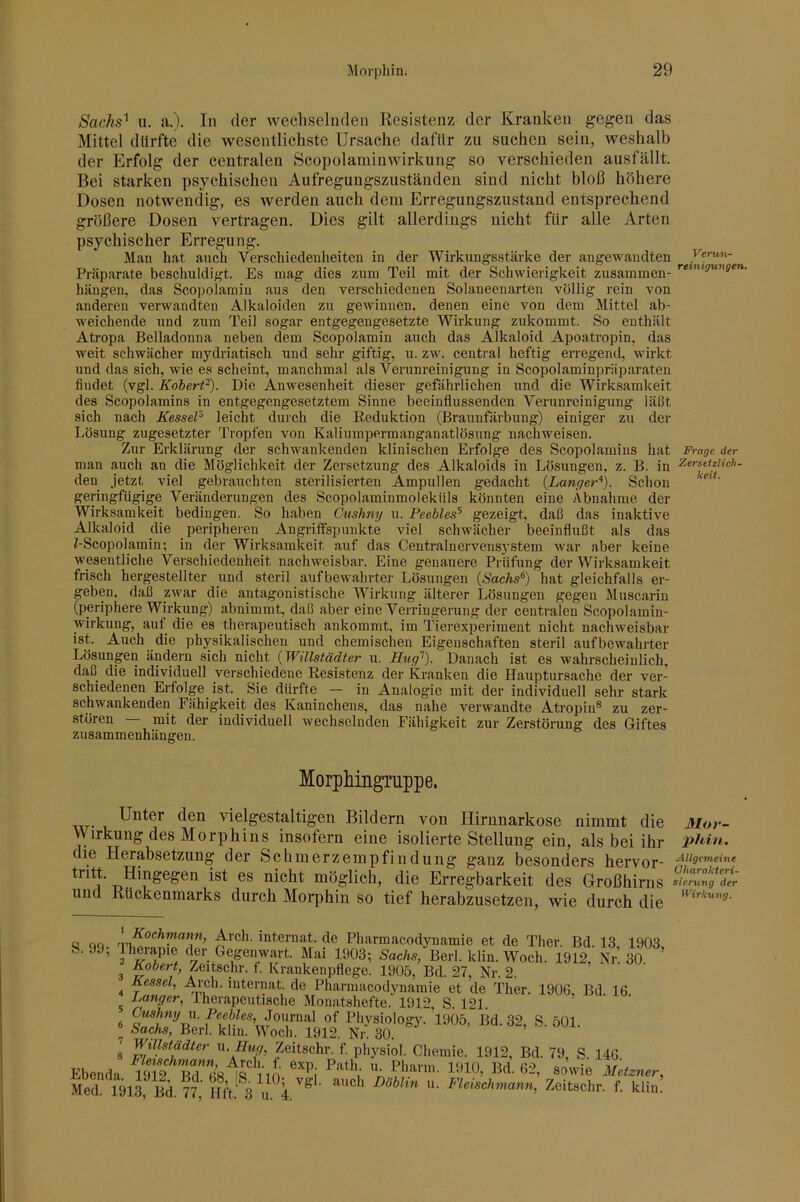 Sachs'^ u. a.). In der wechselnden Resistenz der Kranken gegen das Mittel dürfte die wesentlichste Ursache dafür zu suchen sein, weshalb der Erfolg der centralen Scopolaminwirkung so verschieden ausfällt. Bei starken psychischen Aufregungszuständen sind nicht bloß höhere Dosen notwendig, es werden auch dem Erregungszustand entsprechend größere Dosen vertragen. Dies gilt allerdings nicht für alle Arten psychischer Erregung. Man hat auch Verschiedenheiten in der Wirkungsstärke der angewandten Verun- Präparate beschuldigt. Es mag dies zum Teil mit der Schwierigkeit zusammen- hängen, das Scopolamin aus den verschiedenen Solaneenarten völlig rein von anderen verwandten Alkaloiden zu gewinnen, denen eine von dem Mittel ab- weichende und zum Teil sogar entgegengesetzte Wirkung zukommt. So enthält Atropa Belladonna neben dem Scopolamin auch das Alkaloid Apoatropin, das weit schwächer mydriatisch und sehr giftig, u. zw. central heftig erregend, wirkt und das sich, wie es scheint, manchmal als Verunreinigung in Scopolaminpräparaten findet (vgl. Koiert'^). Die Anwesenheit dieser gefährlichen und die Wirksamkeit des Scopolamins in entgegengesetztem Sinne beeinflussenden Verunreinigung läßt sich nach Kessel^ leicht durch die Reduktion (Braunfärbung) einiger zu der Lösung zugesetzter Tropfen von Kalinmpermanganatlösung nachweisen. Zur Erklärung der schwankenden klinischen Erfolge des Scopolamins hat Präge der man auch an die Möglichkeit der Zersetzung des Alkaloids in Lösungen, z. B. in ZersetzHch. den jetzt viel gebrauchten sterilisierten Ampullen gedacht {Langer'). Schon geringfügige Veränderungen des Scopolaminmoleküls könnten eine Abnahme der Wirksamkeit bedingen. So haben Cushny u. Peebles^ gezeigt, daß das inaktive Alkaloid die peripheren Angriffspunkte viel schwächer beeinflußt als das ^-Scopolamin; in der Wirksamkeit auf das Centralnervensystem war aber keine wesentliche Verschiedenheit nachweisbar. Eine genauere Prüfung der Wirksamkeit frisch hergestellter und steril aufbewahrter Lösungen {Sachs^) hat gleichfalls er- geben, daß zwar die antagonistische Wirkung älterer Lösungen gegen Muscarin (periphere Wirkung) abnimmt, daß aber eine Verringerung der centralen Scopolamin- wirkung, auf die es therapeutisch ankommt, im Tierexperiment nicht nachweisbar ist. Auch die physikalischen und chemischen Eigenschaften steril aufbewahrter Lösungen ändern sich nicht {Willstädter u. Hug’’). Danach ist es wahrscheinlich, daß die individuell verschiedene Resistenz der Kranken die Hauptursache der ver- schiedenen Erfolge ist. ^ Sie dürfte — in Analogie mit der individuell sehr stark schwankenden Fähigkeit des Kaninchens, das nahe verwandte Atropin® zu zer- stören mit der individuell wechselnden Fähigkeit zur Zerstörung des Giftes Zusammenhängen. Morphingmppe. Unter den vielgestaltigen Bildern von Hirnnarkose nimmt die Mov- Wirkung des Morphins insofern eine isolierte Stellung ein, als bei ihr phin. die Herabsetzung der Schmerzempfindung ganz besonders hervor- tritt. Hingegen ist es nicht möglich, die Erregbarkeit des Großhirns und Rückenmarks durch Morphin so tief herabzusetzen, wie durch die c! 00 ' Internat, de Pharmacodynamie et de Ther. Bd. 13, 1903 fe. .y, Iherapie der Gegenwart. Mai 1903; Sachs, Berl. klin. Woch. 1912, Kr. 30 ^ Kobert, Zeitschr. f. Krankenpflege. 1905, Bd. 27, Nr. 2. 4 Pharmacodynamie et de Ther. 1906, Bd 16 ^ Langer, therapeutische Monatshefte. 1912, S. 121. Cushny \\. Peebles, Journal of Physiology.’l905, Bd. 32, S 501 ® Sachs, Berl. klin. Woch. 1912. Nr. 30. Willstädter M.Hug, Zeitschr. f physiol. Chemie. 1912, Bd. 79, S. 146 Ebenda J A »““ner,