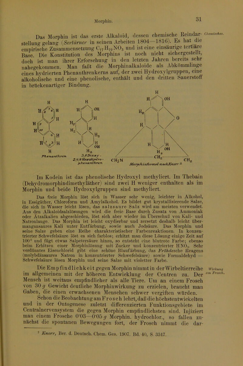Das Morphin ist das erste Alkaloid, dessen chemisehe Reindar- stellune; gelang {Sertürner in seinen Arbeiten 1804—1816). Es hat die empirische Zusammensetzung C17H19NO3 und ist eine einsäurige tertiäre Base. Die Konstitution des Morphins ist noch nicht sichergestelU, doch ist man ihrer Erforschung in den letzten Jahren bereits sehr nahegekommen. Man faßt die Morphinalkaloide als Abkömmlinge eines hydrierten Phenanthrenkerns auf, der zwei Hydroxjdgruppen, eine alkoholische und eine phenolische, enthält und den dritten Sauerstoff in brlickenartiger Bindung. H H L 5I1 TT L 11 TT Hs 1 I Ir 1! H Hz Ph e 7ta nthrerv 3,6Di.oxy - .9 Heseahydro - jikenantAren. H Im Kodein ist das phenolische Hydroxyl methyliert. Im Thebain (Dehydromorphindimethyläther) sind zwei H weniger enthalten als im Morphin und beide Hydroxylgruppen sind methyliert. Das freie Morphin löst sich in Wasser sehr wenig, leichter in Alkohol, in Essigäther, Chloroform und Amylalkohol. Es bildet gut krystallisierende Salze, die sich in Wasser leicht lösen, das salzsaure Salz wird am meisten verwendet. Aus den Alkaloidsalzlösungen wird die freie Base durch Zusatz von Ammoniak oder Ätzalkalien abgeschieden, löst sich aber wieder im Überschuß von Kali- und Natronlauge. Das Morphin ist leicht oxydierbar und zersetzt deshalb leicht über- mangansaures Kali unter Entfärbung, sowie auch Jodsäure. Das Morphin und seine Salze geben eine Reihe charakteristischer Farbenreaktiouen. In konzen- trierter Schwefelsäure löst es sich farblos; erhitzt man diese Lösung einige Zeit auf 100° und fügt etwas Salpetersäure hinzu, so entsteht eine blutrote Farbe; ebenso beim Erhitzen einer Morphinlösung mit Zucker und konzentrierter HNO3. Sehr verdünntes Eisenchlorid gibt eine schöne Blaufärbung, das F’röÄdesche Reagens (molybdänsaures Natron in konzentrierter Schwefelsäure) sowie Formaldehyd — Schwefelsäure lösen Morphin und seine Salze mit violetter Farbe. Die Empfindlichkeit gegen Morphin nimmt in der Wirbeltierreihe im allgemeinen mit der höheren Entwicklung der Centren zu. Der Mensch ist weitaus empfindlicher als alle Tiere. Um an einem Frosch von 30 g Gewicht deutliche Morphinwirkung zu erzielen, braucht man Gaben, die einen erwachsenen Menschen schwer vergiften würden. Schon die Beobachtung am Frosch lehrt, daß die höchstentwickelten und in der Ontogenese zuletzt differenzierten Funktionsgebiete im Centralnervensystem die gegen Morphin empfindlichsten sind. Injiziert man einem Frosche O-Oß—O'Oö g Morphin, hydrochlor., so fallen zu- nächst die spontanen Bewegungen fort, der Frosch nimmt die dar- Chemisches. Wirkung am Frosch. 2 Knorr, Ber. d. Deutsch. Chem. Ges. 1907. Bd. 40, S. 3347.