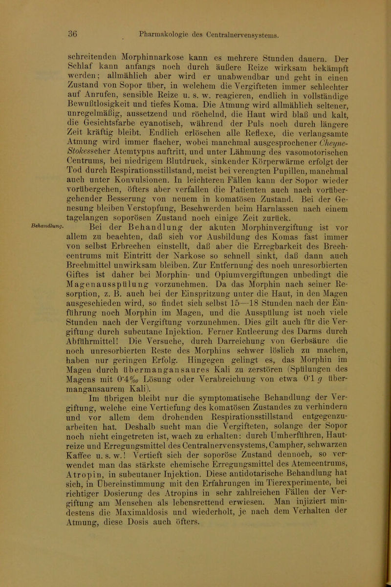 Behandlung. schreitenden Morphinnarkose kann es mehrere Stunden dauern. Der Schlaf kann anfangs noch durch äußere Reize wirksam bekäm])ft werden; allmählich aber wird er unabwendbar und geht in einen Zustand von Sopor Uber, in welchem die Vergifteten immer schlechter aut Anrufen, sensible Reize u. s. w. reagieren, endlich in vollständige Bewußtlosigkeit und tiefes Koma. Die Atmung wird allmählich seltener, unregelmäßig, aussetzend und röchelnd, die Haut wird blaß und kalt, die Gesichtsfarbe cyanotisch, während der Puls noch durch längere Zeit kräftig bleibt. Endlich erlöschen alle Reflexe, die verlangsamte Atmung wird immer flacher, wobei manchmal ausgesprochener Cheyne- Stokes^Q,[\&r Atemtypus auftritt, und unter Lähmung des vasomotorischen Centrums, bei niedrigem Blutdruck, sinkender Körperwärme erfolgt der Tod durch Respirationsstillstand, meist bei verengten Pupillen, manchmal auch unter Konvulsionen. In leichteren Fällen kann der Sopor wieder vorübergehen, öfters aber verfallen die Patienten auch nach vorüber- gehender Besserung von neuem in komatösen Zustand. Bei der Ge- nesung bleiben Verstopfung, Beschwerden beim Harnlassen nach einem tagelangen soporösen Zustand noch einige Zeit zurück. Bei der Behandlung der akuten Morphin Vergiftung ist vor allem zu beachten, daß sich vor Ausbildung des Komas fast immer von selbst Erbrechen einstellt, daß aber die Erregbarkeit des Brech- centrums mit Eintritt der Narkose so schnell sinkt, daß dann auch Brechmittel unwirksam bleiben. Zur Entfernung des noch unresorbierten Giftes ist daher bei Morphin- und Opiumvergiftungen unbedingt die Magenaussptilung vorzunehmen. Da das Morphin nach seiner Re- sorption, z. B. auch bei der Einspritzung unter die Haut, in den Magen ausgeschieden wird, so findet sich selbst 15—18 Stunden nach der Ein- führung noch Morphin im Magen, und die Ausspülung ist noch viele Stunden nach der Vergiftung vorzunehmen. Dies gilt auch für die Ver- giftung durch subcutane Injektion. Ferner Entleerung des Darms durch Abführmittel! Die Versuche, durch Darreichung von Gerbsäure die noch unresorbierten Reste des Morphins schwer löslich zu machen, haben nur geringen Erfolg. Hingegen gelingt es, das Morphin im Magen durch übermangansaures Kali zu zerstören (Spülungen des Magens mit 0’4%ö Lösung oder Verabreichung von etwa O’l g über- mangansaurem Kalij. Im übrigen bleibt nur die symptomatische Behandlung der ^ er- giftung, welche eine Vertiefung des komatösen Zustandes zu verhindern und vor allem dem drohenden Respirationsstillstand entgegenzu- arbeiten hat. Deshalb sucht man die Vergifteten, solange der Sopor noch nicht eingetreten ist, wach zu erhalten: durch Umherführen, Haut- reize und Erregungsmittel des Centralnervensystems, Campher, schwarzen Kaftee u. s. w.! Vertieft sich der soporöse Zustand dennoch, so ver- wendet man das stärkste chemische Erregungsmittel des Atemcentrums, Atropin, in subcutauer Injektion. Diese antidotarische Behandlung hat sich, in Übereinstimmung mit den Erfahrungen im Tierexperimente, hei richtiger Dosierung des Atropins in sehr zahlreichen Fällen der \er- giftung am Menschen als lebensrettend erwiesen. Man injiziert min- destens die Maximaldosis und wiederholt, je nach dem Verhalten der Atmung, diese Dosis auch öfters.