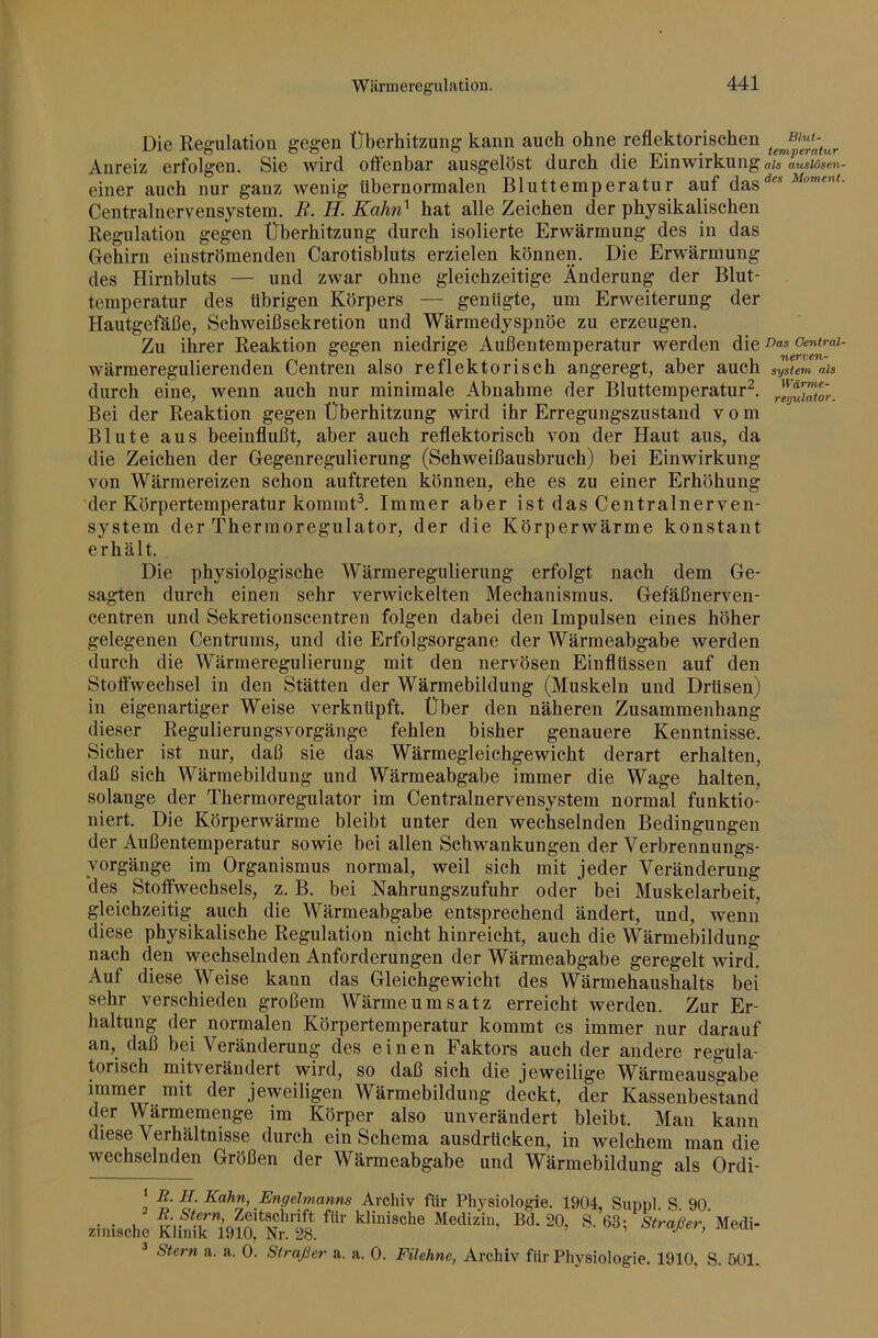 Die Regulation gegen Überhitzung kann auch ohne reflektorischen Anreiz erfolgen. Sie wird offenbar ausgelöst durch die Einwirkung ais ausiosen- einer auch nur ganz wenig Ubernormalen Bluttemperatur auf das''*'* Centralnervensystem. B. H. Kahn^ hat alle Zeichen der physikalischen Regulation gegen Überhitzung durch isolierte Erwärmung des in das Gehirn einströmenden Carotisbluts erzielen können. Die Erwärmung des Hirnbluts — und zwar ohne gleichzeitige Änderung der Blut- temperatur des übrigen Körpers — genügte, um Erweiterung der Hautgefäße, Schweißsekretion und Wärmedyspnöe zu erzeugen. Zu ihrer Reaktion gegen niedrige Außentemperatur werden die oentrai- wärmeregulierenden Centren also reflektorisch angeregt, aber auch System als durch eine, wenn auch nur minimale Abnahme der Bluttemperatur^. Bei der Reaktion gegen Überhitzung wird ihr Erregungszustand vom Blute aus beeinflußt, aber auch reflektorisch von der Haut aus, da die Zeichen der Gegenregulierung (Sehweißausbruch) bei Einwirkung von Wärmereizen schon auftreten können, ehe es zu einer Erhöhung der Körpertemperatur kommü. Immer aber ist das Centralnerven- system der Thermoregulator, der die Körperwärme konstant erhält. Die physiologische Wärmeregulierung erfolgt nach dem Ge- sagten durch einen sehr verwickelten Mechanismus. Gefäßnerven- centren und Sekretionscentren folgen dabei den Impulsen eines höher gelegenen Centrums, und die Erfolgsorgane der Wärmeabgabe werden durch die Wärmeregulierung mit den nervösen Einflüssen auf den Stoffwechsel in den Stätten der Wärmebildung (Muskeln und Drüsen) in eigenartiger Weise verknüpft. Über den näheren Zusammenhang dieser Regulierungsvorgänge fehlen bisher genauere Kenntnisse. Sicher ist nur, daß sie das Wärmegleichgewicht derart erhalten, daß sich Wärmebildung und Wärmeabgabe immer die Wage halten, solange der Thermoregulator im Centralnervensystem normal funktio- niert. Die Körperwärme bleibt unter den wechselnden Bedingungen der Außentemperatur sowie bei allen Schwankungen der Verbrennungs- yorgänge im Organismus normal, weil sich mit jeder Veränderung des Stoffwechsels, z. B. bei Nahrungszufuhr oder bei Muskelarbeit, gleichzeitig auch die Wärmeabgabe entsprechend ändert, und, wenn diese physikalische Regulation nicht hinreicht, auch die Wärmebildung nach den wechselnden Anforderungen der Wärmeabgabe geregelt wird. Auf diese Weise kann das Gleichgewicht des Wärmehaushalts bei sehr verschieden großem Wärmeumsatz erreicht werden. Zur Er- haltung der normalen Körpertemperatur kommt es immer nur darauf an, daß bei Veränderung des einen Faktors auch der andere regula- torisch mitverändert wird, so daß sich die jeweilige Wärmeausgabe immer mit der jeweiligen Wärmebildung deckt, der Kassenbestand der Wärmemenge im Körper also unverändert bleibt. Man kann diese Verhältnisse durch ein Schema ausdrücken, in welchem man die wechselnden Größen der Wärmeabgabe und Wärmebildung als Ordi- ' It. H. Kahn, Engelmanns Archiv für Physiologie. 1904. Siioul S 90 .inischc ® ^ Stern a. a. 0. Straßen a. a. 0. Filehne, Archiv für Physiologie. 1910, S. 501.