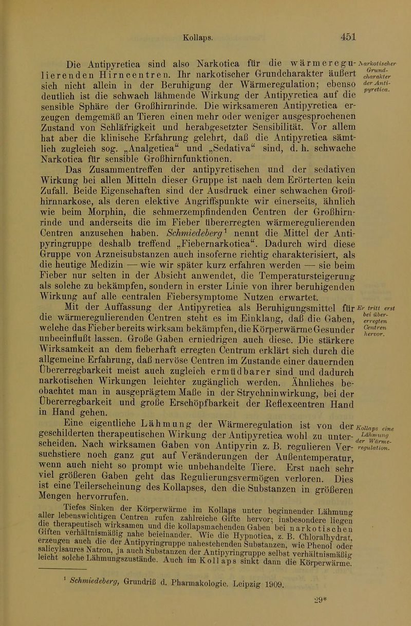 Die Antipyretica sind also Narkotica für die wärmeregii-Aarfco/isc/ier Heren den Hirn een treu. Ihr narkotischer Grundcharakter äußert sich nicht allein in der Beruhigung der Wärmeregulation; ebenso deutlich ist die schwach lähmende Wirkung der Antipyretica auf die sensible Sphäre der Großhirnrinde. Die wirksameren Antipyretica er- zeugen demgemäß an Tieren einen mehr oder weniger ausgesprochenen Zustand von Schläfrigkeit und herabgesetzter Sensibilität. Vor allem hat aber die klinische Erfahrung gelehrt, daß die Antipyretica sämt- lich zugleich sog. „Analgetica“ und „Sedativa“ sind, d. h. schwache Narkotica für sensible Großhirnfunktionen. Das Zusammentreffen der antipyretischen und der sedativen Wirkung bei allen Mitteln dieser Gruppe ist nach dem Erörterten kein Zufall. Beide Eigenschaften sind der Ausdruck einer schwachen Groß- hirnnarkose, als deren elektive Angriffspunkte wir einerseits, ähnlich wie beim Morphin, die schmerzempfindenden Centren der Großhirn- rinde und anderseits die im Fieber libererregten wärmeregulierenden Centren anzusehen haben. Schmiedeberg^ nennt die Mittel der Anti- pyringruppe deshalb treffend „Fiebernarkotica“. Dadurch wird diese Gruppe von Arzneisubstanzen auch insoferne richtig charakterisiert, als die heutige Medizin — wie wir später kurz erfahren werden — sie beim Fieber nur selten in der Absicht anwendet, die Temperatursteigerung als solche zu bekämpfen, sondern in erster Linie von ihrer beruhigenden Wirkung auf alle centralen Fiebersymptome Nutzen erwartet. Mit der Auffassung der Antipyretica als Beruhigungsmittel für erst die wärmeregulierenden Centren steht es im Einklang, daß die Gaben, iTrfgtn welche das Fieber bereits wirksam bekämpfen, die Körperwärme Gesunder unbeeinflußt lassen. Große Gaben erniedrigen auch diese. Die stärkere Wirksamkeit an dem fieberhaft erregten Centrum erklärt sich durch die allgemeine Erfahrung, daß nervöse Centren im Zustande einer dauernden Übererregbarkeit meist auch zugleich ermüdbarer sind und dadurch narkotischen Wirkungen leichter zugänglich werden. Ähnliches be- obachtet man in ausgeprägtem Maße in der Strychninwirkung, bei der Übererregbarkeit und große Erschöpfbarkeit der Eeflexcenü-en Hand in Hand gehen. Eine eigentliche Lähmung der Wärmeregulation ist von derKoiiaps etve geschilderten therapeutischen Wirkung der Antipyretica wohl zu unter- scheiden. Nach wirksamen Gaben von Antipyrin z. B. regulieren Ver- suchstiere noch ganz gut auf Veränderungen der Außentemperatur, wenn auch nicht so prompt wie unbehandelte Tiere. Erst nach sehr viel größeren Gaben geht das Eegulierungsvermögen verloren. Dies ist eine Teilerscheinung des Kollapses, den die Substanzen in größeren Mengen hervorrufen. „II» , der Körperwärme im Kollaps unter beginneuderLähmung- d i ‘n ^®”i zahlreiche Gifte hervor; insbesondere liegen und die kollapsmachenden Gaben bei narkotischen Giften verhältnismäßig nahe beieinander. Wie die Hypnotica, z. B. Chloralhydrat erzeugen auch die der Antipyringi-uppe nahestehenden Substanzen, wie Phenof oder salicylsaures Natron, ja auch Substanzen der AntipjTnngruppe selbst verhältnismäßig- leicht solche Lahmungsziistände. Auch im Koll aps fin& dann Schmiedeberg, Grundriß d. Pharmakologie. Leipzig 1909.