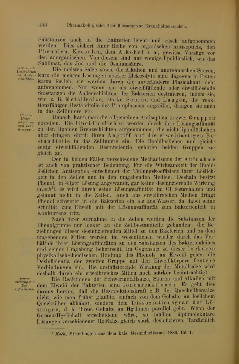 oder durch Destruktion der Avßen- schichten. Danach Unter- scheidung von ztcei Gruppen. lonen- vcirkung boji Des- infieienzien. biibstanzcn auch in die Bakterien leicht und rasch aiifgenonimen werden. Dies sichert einer Reihe von organischen Antisepticis, den Phenolen, Kresolen, dem Alkohol ii. a., gewisse Vorzüge vor den anorganischen. Von diesem sind nur wenige lipoidlöslich, wie das Sublimat, das Jod und die Osmiumsäure. Die meisten Salze sowie die Alkalien und anorganischen Säuren, kurz die meisten Lösungen starker Elektrolyte sind dagegen in Fetten kaum löslich, sie werden durch die unveränderte Plasmahaut nicht aufgenommen. Nur wenn sie als eiweißfällende oder eiweißlösende Substanzen die Außenschichten der Bakterien destruieren, indem sie, wie z. B. Met all salze, starke Säuren und Laugen, die reak- tionsfähigen Bestandteile des Protoplasmas angreifen, dringen sie auch in das Zellinnere ein. Danach kann man die allgemeinen Antiseptica in zwei Gruppen einteilen. Die lipoidlöslichen werden durch ihre Lösungsaffinität zu den lipoiden Grenzschichten aufgenommen, die nicht lipoidlöslichen aber dringen durch ihren Angriff auf die eiweißartigen Be- standteile in das Zellinnere ein. Die lipoidlöslichen und gleich- zeitig eiweißfällenden Desinfieientia gehören beiden Gruppen zu- gleich au. Der in beiden Fällen verschiedene Mechanismus der Aufnahme ist auch von praktischer Bedeutung. Für die Wirksamkeit der lipoid- löslichen Antiseptica entscheidet der Teilungskoeffizient ihrer Löslich- keit in den Zellen und in den umgebenden Medien. Deshalb besitzt Phenol, in öliger Lösung angewandt, gar keine desinfizierende Wirkung (Koch^), es wird durch seine Lösungsaffinität im Ol festgehalten und gelaugt nicht in die Zellen. Auch aus eiweißreichen Medien dringt Phenol schwerer in die Bakterien ein als aus Wasser, da dabei seine Affinität zum Eiweiß mit der Lösungsaffinität zum Bakterienleib in Konkurrenz tritt. Nach ihrer Aufnahme in die Zellen werden die Substanzen der Phenolgruppe nur locker an die Zellbestandteile gebunden; die Be- ziehungen dieser desinfizierenden Mittel zu den Bakterien und zu dem umgebenden Milieu werden im wesentlichen wieder durch das Ver- hältnis ihrer Lösungsaffinitäten zu den Substanzen des Bakterienleibes und seiner Umgebung beherrscht. Im Gegensatz zu dieser lockeren physikalisch-chemischen Bindung des Phenols an Eiweiß gehen die Desinfieientia der zweiten Gruppe mit den Eiweißkörpern festere Verbindungen ein. Die desinfizierende Wirkung der Metallsalze wird deshalb durch ein eiweißreiches Milieu noch stärker beeinträchtigt. Die Reaktionen der Schwermetallsalze, Säuren und Alkalien mit dem Eiweiß der Bakterien sind Ionenreaktionen. Es geht dies daraus hervor, daß die Desinfektionskraft z. B. der Quecksilbersalze nicht, wie man früher glaubte, einfach von dem Gehalte an löslichem Quecksilber abhängt, sondern dem Dissoziationsgrad der Lö- sungen, d. h. ihrem Gehalte an Hg-Ionen parallel geht. Wenn der Gesamt-Hg-Gehalt entscheidend wäre, so müßten äquimolekulare Lösungen verschiedener Hg-Salze gleich stark desinfizieren. Tatsächlich ' Koch, Mitteilungen aus dem kais. Gesundheitsamt, 1886, Bd. 1.