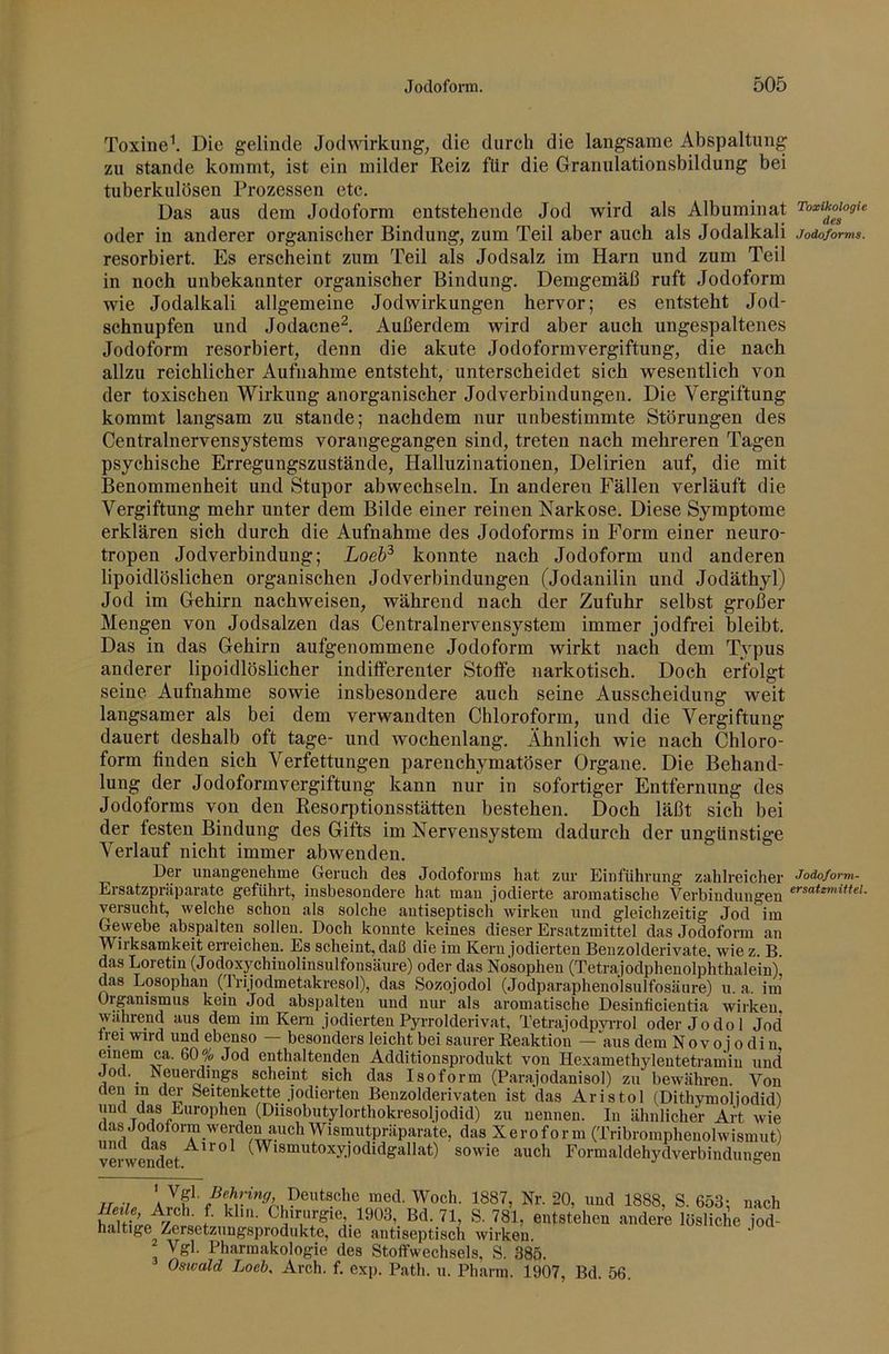 Toxine^ Die gelinde Jodwirkung, die durch die langsame Abspaltung zu Stande kommt, ist ein milder Reiz für die Granulationsbildung bei tuberkulösen Prozessen etc. Das aus dem Jodoform entstehende Jod wird als Albuminat Toxikologie oder in anderer organischer Bindung, zum Teil aber auch als Jodalkali Jodoforms. resorbiert. Es erscheint zum Teil als Jodsalz im Harn und zum Teil in noch unbekannter organischer Bindung. Demgemäß ruft Jodoform wie Jodalkali allgemeine Jodwirkungen hervor; es entsteht Jod- schnupfen und Jodacne^. Außerdem wird aber auch ungespaltenes Jodoform resorbiert, denn die akute Jodoformvergiftung, die nach allzu reichlicher Aufnahme entsteht, unterscheidet sich wesentlich von der toxischen Wirkung anorganischer Jodverbindungen. Die Vergiftung kommt langsam zu stände; nachdem nur unbestimmte Störungen des Centralnervensystems vorangegangen sind, treten nach mehreren Tagen psychische Erregungszustände, Halluzinationen, Delirien auf, die mit Benommenheit und Stupor abwechseln. In anderen Fällen verläuft die Vergiftung mehr unter dem Bilde einer reinen Narkose. Diese Symptome erklären sich durch die Aufnahme des Jodoforms in Form einer neuro- tropen Jodverbindung; Loeh^ konnte nach Jodoform und anderen lipoidlöslichen organischen Jodverbindungen (Jodanilin und Jodäthyl) Jod im Gehirn nachweisen, während nach der Zufuhr selbst großer Mengen von Jodsalzen das Centralnervensystem immer jodfrei bleibt. Das in das Gehirn aufgenommene Jodoform wirkt nach dem Typus anderer lipoidlöslicher indifferenter Stoffe narkotisch. Doch erfolgt seine Aufnahme sowie insbesondere auch seine Ausscheidung weit langsamer als bei dem verwandten Chloroform, und die Vergiftung dauert deshalb oft tage- und wochenlang. Ähnlich wie nach Chloro- form finden sich Verfettungen parenchymatöser Organe. Die Behand- lung der Jodoformvergiftung kann nur in sofortiger Entfernung des Jodoforms von den Resorptionsstätten bestehen. Doch läßt sich bei der festen Bindung des Gifts im Nervensystem dadurch der ungünstige Verlauf nicht immer ab wenden. Der unangenehme Geruch des Jodoforms hat zur Einführung zahlreicher Ersatzpniparate geführt, insbesondere hat man jodierte aromatische Verbindungen versucht, welche schon als solche autiseptisch wirken und gleichzeitig Jod im Gewebe abspalten sollen. Doch konnte keines dieser Ersatzmittel das Jodoform an Wirksamkeit en-eichen. Es scheint, daß die im Kern jodierten Benzolderivate, wie z. B. das Loretin (Jodoxychinolinsulfonsäure) oder das Nosophen (Tetrajodphenolphthalein), das Losophan (Trijodmetakresol), das Sozojodol (Jodparaphenolsulfosäure) u. a. im Organismus kein Jod abspalten und nur als aromatische Desinficientia wirken während aus dem im Kern jodierten Pyrrolderivat, Tetrajodpyi-rol oder Jodol Jod Irei wird und ebenso — besonders leicht bei saurer Reaktion — Äus dem Nov o j o di n einem ca. 60% Jod enthaltenden Additionsprodukt von Hexamethylentetramin und Jod. Neueraings scheint sich das Isoform (Parajodanisol) zu bewähren. Von 1 Seitenkette jodierten Benzolderivaten ist das Aristol (Dithymoliodid) und das Europhen (Diisobutylorthokresoljodid) zu nennen. In ähnlicher Art wie das Jodoform werden das Xeroform (Tribromphenolwismut) und da^ Airol (Wismutoxyjodidgallat) sowie auch Eormaldehydverbindungen Jodoform- ersatzmittel. ir •/ ' Deutsche med. Woch. 1887, Nr. 20, und 1888, S. 653: liu-Ly f Chirurgie 1903, Bd. 71, S. 781, entstehen andere löslichi haltige Zersetzungsprodiikte, die antiseptisch wirken Vgl. Pharmakologie des Stoffwechsels, S. 385. Oswald Loeh, Arch. f. exp. Path. u. Pharm. 1907, Bd. 56. nach jod-