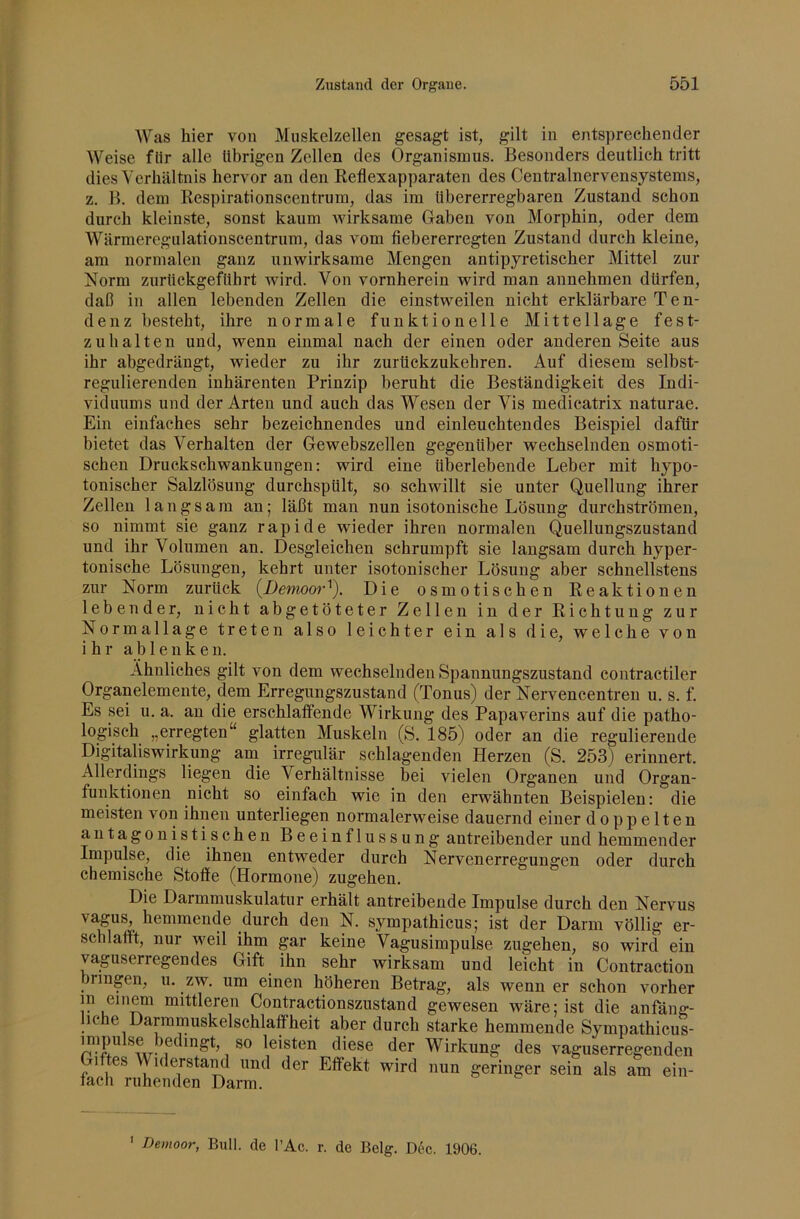 Was hier von Muskelzellen gesagt ist, gilt in entsprechender Weise flir alle übrigen Zellen des Organismus. Besonders deutlich tritt dies Verhältnis hervor an den Reflexapparaten des Centralnervensystems, z. B. dem Respirationscentrum, das im übererregbaren Zustand schon durch kleinste, sonst kaum Avirksame Gaben von Morphin, oder dem Wärmeregulationscentrum, das vom fiebererregten Zustand durch kleine, am normalen ganz unwirksame Mengen antipyretischer Mittel zur Norm zurückgefübrt wird. Von vornherein wird man annehmen dürfen, daß in allen lebenden Zellen die einstweilen nicht erklärbare Ten- denz besteht, ihre normale funktionelle Mittellage fest- zuhalten und, wenn einmal nach der einen oder anderen Seite aus ihr abgedrängt, wieder zu ihr zurückzukehren. Auf diesem selbst- regulierenden inhärenten Prinzip beruht die Beständigkeit des Indi- viduums und der Arten und auch das Wesen der Vis medicatrix naturae. Ein einfaches sehr bezeichnendes und einleuchtendes Beispiel dafür bietet das Verhalten der Gewebszellen gegenüber wechselnden osmoti- schen Druckschwankungen: wird eine überlebende Leber mit hypo- tonischer Salzlösung durchspült, so schwillt sie unter Quellung ihrer Zellen langsam an; läßt man nun isotonische Lösung durchströmen, so nimmt sie ganz rapide wieder ihren normalen Quellungszustand und ihr Volumen an. Desgleichen schrumpft sie langsam durch hyper- tonische Lösungen, kehrt unter isotonischer Lösung aber schnellstens zur Norm zurück {Demoor^). Die osmotischen Reaktionen lebender, nicht abgetöteter Zellen in der Richtung zur Normallage treten also leichter ein als die, welche von ihr a b 1 e n k e n. Ähnliches gilt von dem wechselnden Spannungszustand contractiler Organelemente, dem Erregungszustand (Tonus) der Nervencentreu u. s. f. Es sei u. a. an die erschlaffende Wirkung des Papaverins auf die patho- logisch „erregten“ glatten Muskeln (S. 185) oder an die regulierende Digitaliswirkung am_ irregulär schlagenden Herzen (S. 253) erinnert. Allerdings liegen die Verhältnisse bei vielen Oi'ganen und Organ- funktionen nicht so einfach wie in den erwähnten Beispielen: die meisten von ihnen unterliegen normalerweise dauernd einer doppelten antagonistischen Beeinflussung antreibender und hemmender Impulse, die ihnen entweder durch Nervenerregungen oder durch chemische Stoffe (Hormone) zugehen. Die Darmmuskulatur erhält antreibende Impulse durch den Nervus vagus, hemmende durch den N. sympathicus; ist der Darm völlig er- schlafft, nur Aveil ihm gar keine Vagusimpulse zugehen, so wird ein vaguserregendes Gift ihn sehr wirksam und leicht in Contraction bringen, u. zw. um einen höheren Betrag, als Avenn er schon vorher m einem mittleren Contractionszustand gewesen wäre; ist die anfäng- iche Darramuskelschlaffheit aber durch starke hemmende Sympathicus- 1 leisten diese der Wirkung des vaguserregenden Giftes Widerstaml und der Effekt wird nun geringer sein als am ein- fach ruhenden Darm. ' Demoor, Bull, de l’Ac. r. de Belg. D(!>c. 1906.