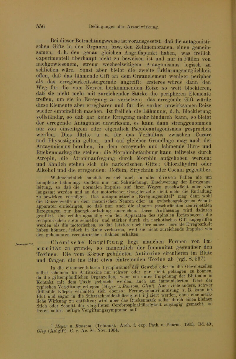 Immunifäl. Bei dieser Betrachtungsweise ist vorausgesetzt, daß die antagonisti- schen Gifte in den Organen, bzw. den Zellmembranen, einen gemein- samen, d. h. den genau gleichen Angriffspunkt haben, was freilich experimentell überhaupt nicht zu beweisen ist und nur in Fällen von nachgewiesenem, streng wechselseitigem Antagonismus logisch zu schließen wäre. Sonst aber bleibt die zweite Erklärungsmöglichkeit offen, daß das lähmende Gift an dem Organelement weniger peripher als das erregbarkeitssteigernde angreift: ersteres würde dann den Weg für die vom Nerven herkommenden Reize so weit blockieren, daß sie nicht mehr mit zureichender Stärke die peripheren Elemente treffen, um sie in Erregung zu versetzen; das erregende Gift würde diese Elemente aber erregbarer und für die vorher unwirksamen Reize wieder empfindlich machen. Ist freilich die Lähmung, d. h. Blockierung vollständig, so daß gar keine Erregung mehr hindurch kann, so bleibt der erregende Antagonist unwirksam, es kann dann sti’enggenommen nur von einseitigem oder eigentlich Pseudoantagonismus gesprochen werden. Dies dürfte u. a. für das Verhältnis zwischen Curare und Physostigmin gelten, und auf gleicher Grundlage mag auch der Antagonismus beruhen, in dem erregende und lähmende Hirn- und Rückenmarksgifte stehen: die Morphinbetäubung kann teilweise durch Atropin, die Atropinaufregung durch Morphin aufgehoben werden; und ähnlich stehen sich die narkotischen Gifte: Chloralhydrat oder Alkohol und die erregenden: Coffein, Strychnin oder Cocain gegenüber. Wahrscheinlich handelt es sich auch in allen diesen Fällen nie um komplette Lähmung, sondern nur um Schwächung, Erschwerung der Erregungs- leitung, so daß die normalen Impulse auf ihren Wegen geschwächt oder ver- langsamt werden und an der motorischen Ganglienzelle nicht mehr die Entladung zu bewirken vermögen. Das antagonistische „Erregungsmittel“ mag dann wohl die Reizschwelle an dem motorischen Neuron oder an zwischengelegenen Schalt- apparateu erniedrigen, so daß nun auch die abnorm geschwächten zentripetalen EiTegungen zur Energieentladung ausreichen. Diese Auffassung wird dadurch gestützt, daß erfahrungsmäßig von den Apparaten des spinalen Reflexbogens die receptorischen stets schneller und stärker durch ein narkotisches Gift angegriffen werden als die motorischen, so daß letztere noch ihre nahezu normale Erregbarkeit haben können, jedoch in Ruhe verharren, weil sie nicht zureichende Impulse von den gehemmten receptorischen Bahnen erhalten. Chemische Entgiftung liegt manchen Formen von Im- munität zu gründe, so namentlich der Immunität gegenüber den Toxinen. Die vom Körper gebildeten Antitoxine circulieren im Blute und fangen die ins Blut etwa eintretenden Toxine ab (vgl. S. 537). In die circumcellularen Lymphräume der Gewebe oder in die Gewebszellen selbst scheinen die Antitoxine nur schwer oder gar nicht gelangen zu können, da die giftempfindlichen Organzellen, wenn sie unter Urngehung der Blutbahu in Kontakt mit dem Toxin gebracht werden, auch am immunisierten liere der typischen Vergiftung erliegen {Meyer \\. Ransom, Gley'^). Auch viele andere, schwer diffiisible Körper verhalten sich ebenso: Ferrocyannaü-inmlösung z. B. kannins Blut und sogar in die Subarachnoidealflüssigkeit injiziert werden, ohne eine merk- liche Wirkung zu entfalten; wird aber das Rückenmark selbst durch einen kleinen Stich oder Schnitt der vergifteten Cerebrospinalflüssigkeit zugäugig gemacht, so treten sofort heftige Vergiftungssymptome auf. ‘ Meyer u. Ransom. (Tetanus). Arch. f. exp. Path. ii. Pharm. 1903, Bd. 49;