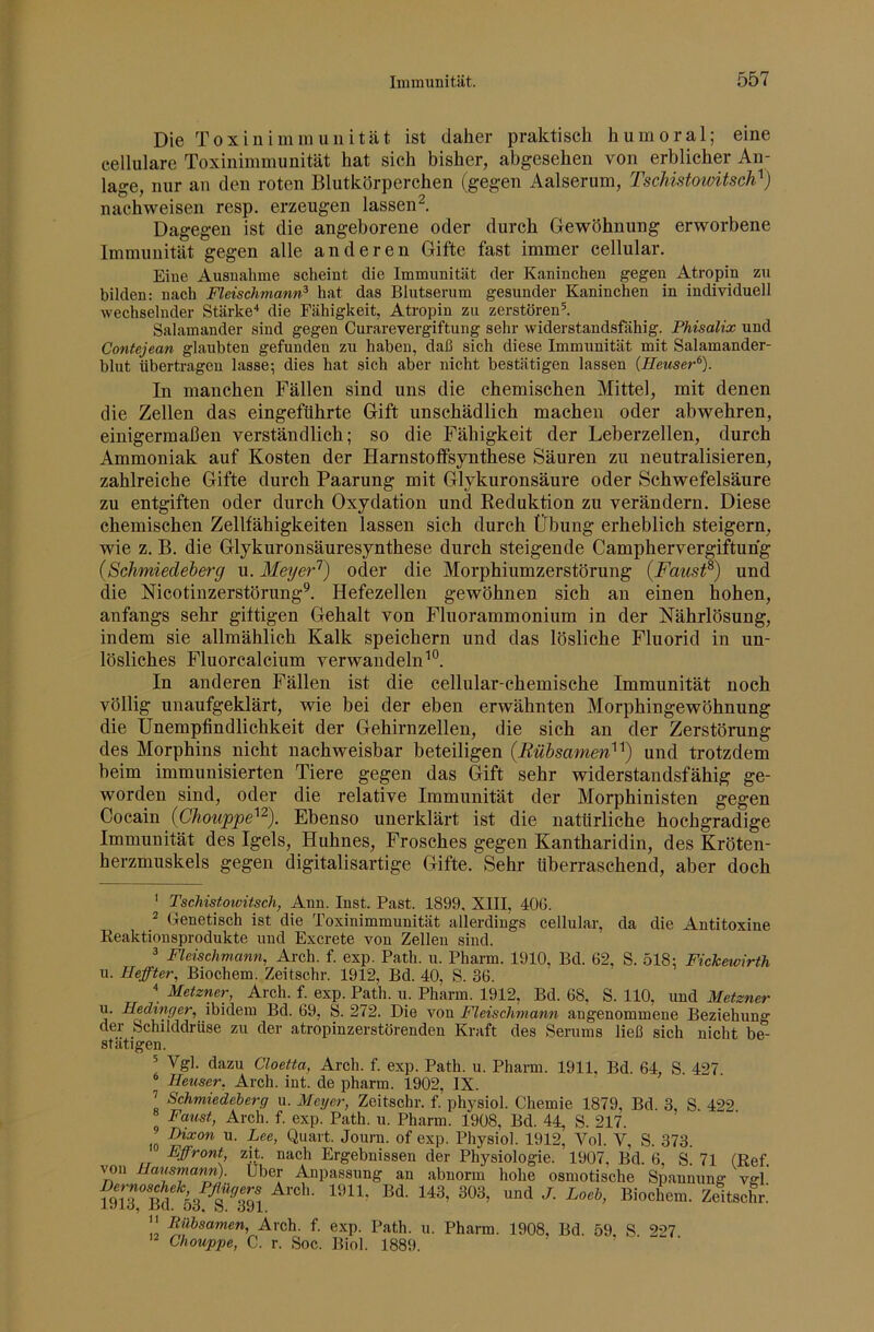 Die Toxin imm uni tat ist daher praktisch humoral; eine cellulare Toxinimmunität hat sich bisher, abgesehen von erblicher An- lage, nur an den roten Blutkörperchen (gegen Aalserum, TschistowUsch^) nachweisen resp. erzeugen lassen^. Dagegen ist die angeborene oder durch Gewöhnung erworbene Immunität gegen alle anderen Gifte fast immer cellular. Eine Ausnahme scheint die Immunität der Kaninchen gegen Atropin zu bilden: nach Fleischmann^ hat das Blutserum gesunder Kaninchen in individuell wechselnder Stärke'* die Fähigkeit, Atropin zu zerstörend Salamander sind gegen Curarevergiftung sehr widerstandsfähig. Phisalix und Contejean glaubten gefunden zu haben, daß sich diese Immunität mit Salamander- blut übertragen lasse; dies hat sich aber nicht bestätigen lassen {Heuser^). In manchen Fällen sind uns die chemischen Mittel, mit denen die Zellen das eingeführte Gift unschädlich machen oder abwehren, einigermaßen verständlich; so die Fähigkeit der Leberzellen, durch Ammoniak auf Kosten der Harnstoffsynthese Säuren zu neutralisieren, zahlreiche Gifte durch Paarung mit Glykuronsäure oder Schwefelsäure zu entgiften oder durch Oxydation und Keduktion zu verändern. Diese chemischen Zellfähigkeiten lassen sich durch Übung erheblich steigern, wie z. B. die Glykuronsäuresynthese durch steigende Camphervergiftuhg {Schmiedeberg u. Meyer^) oder die Morphiumzerstörung {Faust^) und die Kicotinzerstörung®. Hefezellen gewöhnen sich an einen hohen, anfangs sehr giftigen Gehalt von Fluorammonium in der Nährlösung, indem sie allmählich Kalk speichern und das lösliche Fluorid in un- lösliches Fluorcalcium verwandeln^“. In anderen Fällen ist die cellular-chemische Immunität noch völlig unaufgeklärt, wie bei der eben erwähnten Morphingewöhnung die Unempfindlichkeit der Gehirnzellen, die sich an der Zerstörung des Morphins nicht nachweisbar beteiligen {Rühsamen}^) und trotzdem beim immunisierten Tiere gegen das Gift sehr widerstandsfähig ge- worden sind, oder die relative Immunität der Morphinisten gegen iChouppe^'^). Ebenso unerklärt ist die natürliche hochgradige Immunität des Igels, Huhnes, Frosches gegen Kantharidin, des Kröten- herzmuskels gegen digitalisartige Gifte. Sehr überraschend, aber doch ' Tschistoivitsch, Ann. Inst. Fast. 1899, XIII, 40G. ^ (fenetisch ist die Toxinimmunität allerdings cellular, da die Antitoxine Reaktionsprodukte und Excrete von Zellen sind. ^ Fleischmann, Arch. f. exp. Patb. u. Pharm. 1910, Bd. 62, S. 518: Fickewirth u. Hefter, Biochem. Zeitschr. 1912, Bd. 40, S. 36. “ Metzner, Arch. f. exp. Path. u. Pharm. 1912, Bd. 68, S. 110, und Metzner u. Hedinger, ibidem Bd. 69, S. 272. Die von Fleischmann angenommene Beziehung der Schilddrüse zu der atropinzerstörenden Kraft des Serums ließ sich nicht be- stätigen. ^ Vgl. dazu Cloetta, Arch. f. exp. Path. u. Pharm. 1911, Bd. 64, S. 427. * Heuser, Arch. int. de pharm. 1902, IX. ’ Schmiedeherg u. Meyer, Zeitschr. f. physiol. Chemie 1879, Bd. 3, S 4^2 ° Fa.ust, Arch. f. exp. Path. u. Pharm. 1908, Bd. 44, S. 217. Dixon u. Lee, Quart. Journ. of exp. Physiol. 1912, Vol. V, S. 373. Effront, zit. nach Ergebnissen der Physiologie. 1907, Bd. 6, S. 71 (Ref. wn Hausmann). Uber Anpassung an abnorm hohe osmotische Spannung vffl fhTrS 53 Äl i^iochem. Zeitschr: Itilhsamen, Arch. f. exp. Path. u. Pharm. 1908, Bd. 59, S 227 Chouppe, C. r. Soc. Biol. 1889.